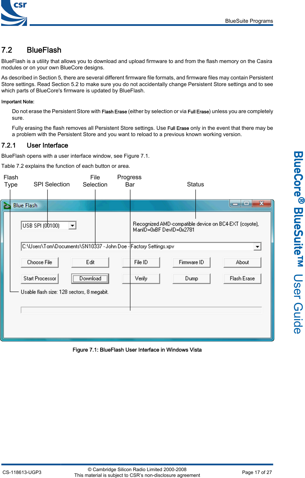 7.2 BlueFlashBlueFlash is a utility that allows you to download and upload firmware to and from the flash memory on the Casiramodules or on your own BlueCore designs.As described in Section 5, there are several different firmware file formats, and firmware files may contain PersistentStore settings. Read Section 5.2 to make sure you do not accidentally change Persistent Store settings and to seewhich parts of BlueCore&apos;s firmware is updated by BlueFlash.Important Note:Do not erase the Persistent Store with Flash Erase (either by selection or via Full Erase) unless you are completelysure.Fully erasing the flash removes all Persistent Store settings. Use Full Erase only in the event that there may bea problem with the Persistent Store and you want to reload to a previous known working version.7.2.1 User InterfaceBlueFlash opens with a user interface window, see Figure 7.1.Table 7.2 explains the function of each button or area.Figure 7.1: BlueFlash User Interface in Windows VistaBlueSuite ProgramsCS-118613-UGP3 © Cambridge Silicon Radio Limited 2000-2008This material is subject to CSR’s non-disclosure agreement Page 17 of 27_äìÉ`çêÉ∆=_äìÉpìáíÉ»  User Guide