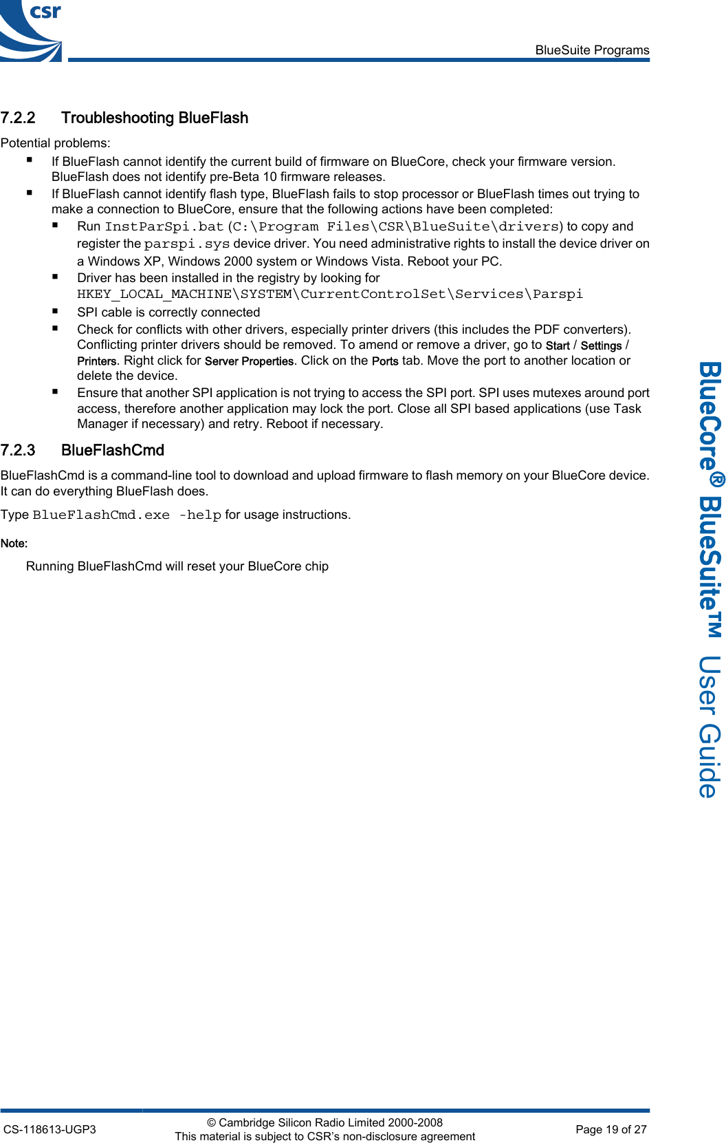 7.2.2 Troubleshooting BlueFlashPotential problems:■If BlueFlash cannot identify the current build of firmware on BlueCore, check your firmware version.BlueFlash does not identify pre-Beta 10 firmware releases.■If BlueFlash cannot identify flash type, BlueFlash fails to stop processor or BlueFlash times out trying tomake a connection to BlueCore, ensure that the following actions have been completed:■Run InstParSpi.bat (C:\Program Files\CSR\BlueSuite\drivers) to copy andregister the parspi.sys device driver. You need administrative rights to install the device driver ona Windows XP, Windows 2000 system or Windows Vista. Reboot your PC.■Driver has been installed in the registry by looking forHKEY_LOCAL_MACHINE\SYSTEM\CurrentControlSet\Services\Parspi■SPI cable is correctly connected■Check for conflicts with other drivers, especially printer drivers (this includes the PDF converters).Conflicting printer drivers should be removed. To amend or remove a driver, go to Start / Settings /Printers. Right click for Server Properties. Click on the Ports tab. Move the port to another location ordelete the device.■Ensure that another SPI application is not trying to access the SPI port. SPI uses mutexes around portaccess, therefore another application may lock the port. Close all SPI based applications (use TaskManager if necessary) and retry. Reboot if necessary.7.2.3 BlueFlashCmdBlueFlashCmd is a command-line tool to download and upload firmware to flash memory on your BlueCore device.It can do everything BlueFlash does.Type BlueFlashCmd.exe -help for usage instructions.Note:Running BlueFlashCmd will reset your BlueCore chipBlueSuite ProgramsCS-118613-UGP3 © Cambridge Silicon Radio Limited 2000-2008This material is subject to CSR’s non-disclosure agreement Page 19 of 27_äìÉ`çêÉ∆=_äìÉpìáíÉ»  User Guide