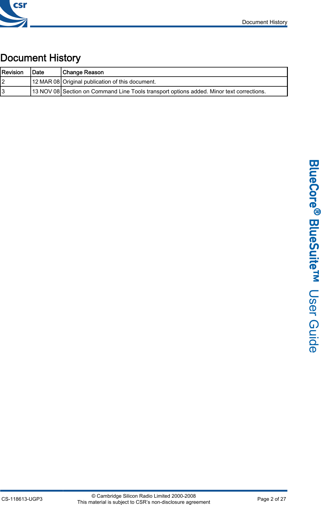 Document HistoryRevision Date Change Reason212 MAR 08 Original publication of this document.313 NOV 08 Section on Command Line Tools transport options added. Minor text corrections.Document HistoryCS-118613-UGP3 © Cambridge Silicon Radio Limited 2000-2008This material is subject to CSR’s non-disclosure agreement Page 2 of 27_äìÉ`çêÉ∆=_äìÉpìáíÉ»  User Guide