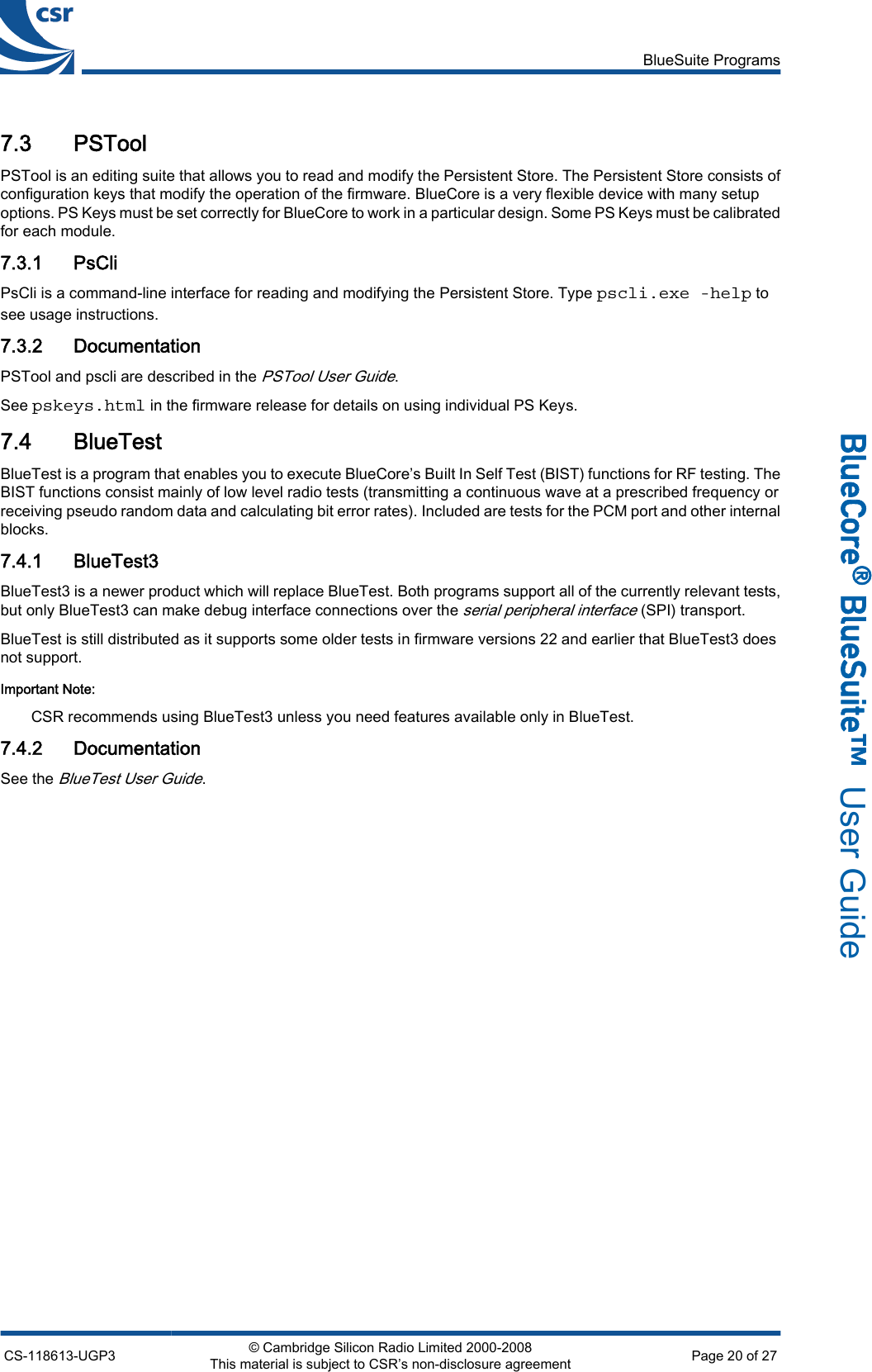 7.3 PSToolPSTool is an editing suite that allows you to read and modify the Persistent Store. The Persistent Store consists ofconfiguration keys that modify the operation of the firmware. BlueCore is a very flexible device with many setupoptions. PS Keys must be set correctly for BlueCore to work in a particular design. Some PS Keys must be calibratedfor each module.7.3.1 PsCliPsCli is a command-line interface for reading and modifying the Persistent Store. Type pscli.exe -help tosee usage instructions.7.3.2 DocumentationPSTool and pscli are described in the PSTool User Guide.See pskeys.html in the firmware release for details on using individual PS Keys.7.4 BlueTestBlueTest is a program that enables you to execute BlueCore’s Built In Self Test (BIST) functions for RF testing. TheBIST functions consist mainly of low level radio tests (transmitting a continuous wave at a prescribed frequency orreceiving pseudo random data and calculating bit error rates). Included are tests for the PCM port and other internalblocks.7.4.1 BlueTest3BlueTest3 is a newer product which will replace BlueTest. Both programs support all of the currently relevant tests,but only BlueTest3 can make debug interface connections over the serial peripheral interface (SPI) transport.BlueTest is still distributed as it supports some older tests in firmware versions 22 and earlier that BlueTest3 doesnot support.Important Note:CSR recommends using BlueTest3 unless you need features available only in BlueTest.7.4.2 DocumentationSee the BlueTest User Guide.BlueSuite ProgramsCS-118613-UGP3 © Cambridge Silicon Radio Limited 2000-2008This material is subject to CSR’s non-disclosure agreement Page 20 of 27_äìÉ`çêÉ∆=_äìÉpìáíÉ»  User Guide