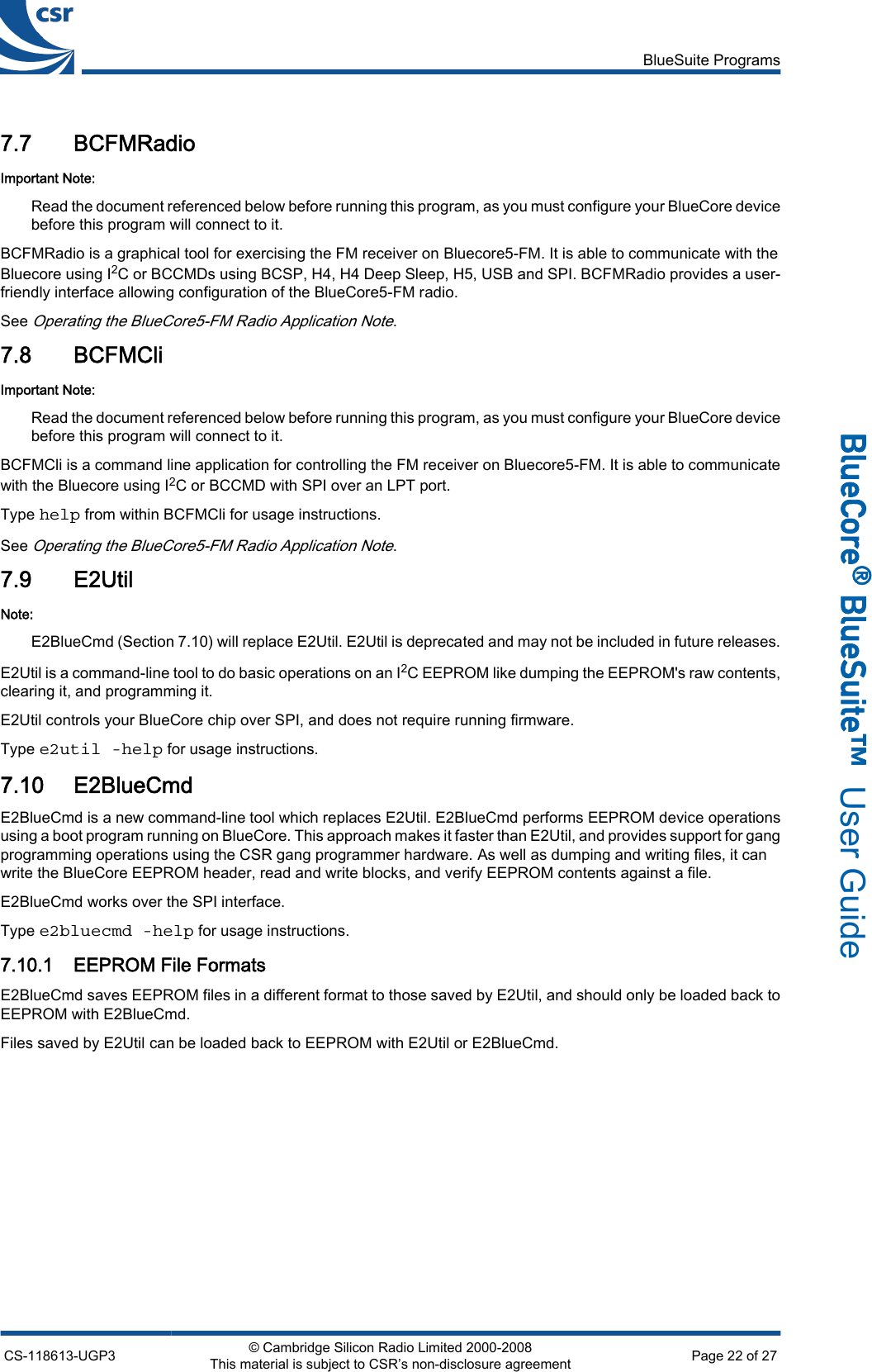 7.7 BCFMRadioImportant Note:Read the document referenced below before running this program, as you must configure your BlueCore devicebefore this program will connect to it.BCFMRadio is a graphical tool for exercising the FM receiver on Bluecore5-FM. It is able to communicate with theBluecore using I2C or BCCMDs using BCSP, H4, H4 Deep Sleep, H5, USB and SPI. BCFMRadio provides a user-friendly interface allowing configuration of the BlueCore5-FM radio.See Operating the BlueCore5-FM Radio Application Note.7.8 BCFMCliImportant Note:Read the document referenced below before running this program, as you must configure your BlueCore devicebefore this program will connect to it.BCFMCli is a command line application for controlling the FM receiver on Bluecore5-FM. It is able to communicatewith the Bluecore using I2C or BCCMD with SPI over an LPT port.Type help from within BCFMCli for usage instructions.See Operating the BlueCore5-FM Radio Application Note.7.9 E2UtilNote:E2BlueCmd (Section 7.10) will replace E2Util. E2Util is deprecated and may not be included in future releases.E2Util is a command-line tool to do basic operations on an I2C EEPROM like dumping the EEPROM&apos;s raw contents,clearing it, and programming it.E2Util controls your BlueCore chip over SPI, and does not require running firmware.Type e2util -help for usage instructions.7.10 E2BlueCmdE2BlueCmd is a new command-line tool which replaces E2Util. E2BlueCmd performs EEPROM device operationsusing a boot program running on BlueCore. This approach makes it faster than E2Util, and provides support for gangprogramming operations using the CSR gang programmer hardware. As well as dumping and writing files, it canwrite the BlueCore EEPROM header, read and write blocks, and verify EEPROM contents against a file.E2BlueCmd works over the SPI interface.Type e2bluecmd -help for usage instructions.7.10.1 EEPROM File FormatsE2BlueCmd saves EEPROM files in a different format to those saved by E2Util, and should only be loaded back toEEPROM with E2BlueCmd.Files saved by E2Util can be loaded back to EEPROM with E2Util or E2BlueCmd.BlueSuite ProgramsCS-118613-UGP3 © Cambridge Silicon Radio Limited 2000-2008This material is subject to CSR’s non-disclosure agreement Page 22 of 27_äìÉ`çêÉ∆=_äìÉpìáíÉ»  User Guide