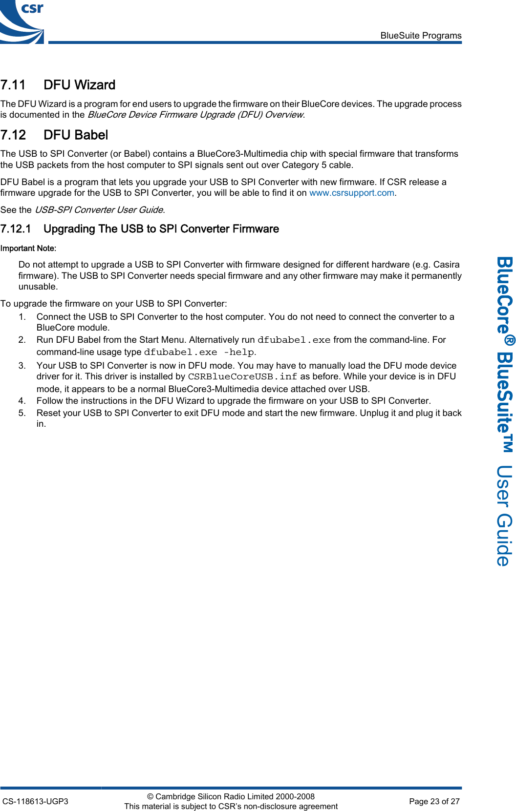 7.11 DFU WizardThe DFU Wizard is a program for end users to upgrade the firmware on their BlueCore devices. The upgrade processis documented in the BlueCore Device Firmware Upgrade (DFU) Overview.7.12 DFU BabelThe USB to SPI Converter (or Babel) contains a BlueCore3-Multimedia chip with special firmware that transformsthe USB packets from the host computer to SPI signals sent out over Category 5 cable.DFU Babel is a program that lets you upgrade your USB to SPI Converter with new firmware. If CSR release afirmware upgrade for the USB to SPI Converter, you will be able to find it on www.csrsupport.com.See the USB-SPI Converter User Guide.7.12.1 Upgrading The USB to SPI Converter FirmwareImportant Note:Do not attempt to upgrade a USB to SPI Converter with firmware designed for different hardware (e.g. Casirafirmware). The USB to SPI Converter needs special firmware and any other firmware may make it permanentlyunusable.To upgrade the firmware on your USB to SPI Converter:1. Connect the USB to SPI Converter to the host computer. You do not need to connect the converter to aBlueCore module.2. Run DFU Babel from the Start Menu. Alternatively run dfubabel.exe from the command-line. Forcommand-line usage type dfubabel.exe -help.3. Your USB to SPI Converter is now in DFU mode. You may have to manually load the DFU mode devicedriver for it. This driver is installed by CSRBlueCoreUSB.inf as before. While your device is in DFUmode, it appears to be a normal BlueCore3-Multimedia device attached over USB.4. Follow the instructions in the DFU Wizard to upgrade the firmware on your USB to SPI Converter.5. Reset your USB to SPI Converter to exit DFU mode and start the new firmware. Unplug it and plug it backin.BlueSuite ProgramsCS-118613-UGP3 © Cambridge Silicon Radio Limited 2000-2008This material is subject to CSR’s non-disclosure agreement Page 23 of 27_äìÉ`çêÉ∆=_äìÉpìáíÉ»  User Guide