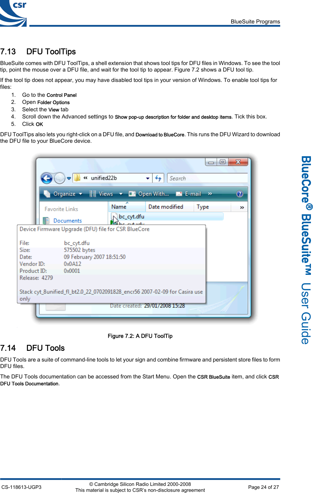 7.13 DFU ToolTipsBlueSuite comes with DFU ToolTips, a shell extension that shows tool tips for DFU files in Windows. To see the tooltip, point the mouse over a DFU file, and wait for the tool tip to appear. Figure 7.2 shows a DFU tool tip.If the tool tip does not appear, you may have disabled tool tips in your version of Windows. To enable tool tips forfiles:1. Go to the Control Panel2. Open Folder Options3. Select the View tab4. Scroll down the Advanced settings to Show pop-up description for folder and desktop items. Tick this box.5. Click OKDFU ToolTips also lets you right-click on a DFU file, and Download to BlueCore. This runs the DFU Wizard to downloadthe DFU file to your BlueCore device.Figure 7.2: A DFU ToolTip7.14 DFU ToolsDFU Tools are a suite of command-line tools to let your sign and combine firmware and persistent store files to formDFU files.The DFU Tools documentation can be accessed from the Start Menu. Open the CSR BlueSuite item, and click CSRDFU Tools Documentation.BlueSuite ProgramsCS-118613-UGP3 © Cambridge Silicon Radio Limited 2000-2008This material is subject to CSR’s non-disclosure agreement Page 24 of 27_äìÉ`çêÉ∆=_äìÉpìáíÉ»  User Guide