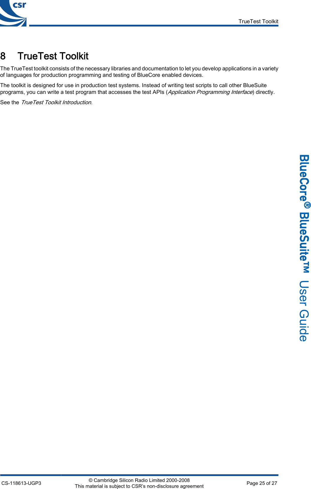 8 TrueTest ToolkitThe TrueTest toolkit consists of the necessary libraries and documentation to let you develop applications in a varietyof languages for production programming and testing of BlueCore enabled devices.The toolkit is designed for use in production test systems. Instead of writing test scripts to call other BlueSuiteprograms, you can write a test program that accesses the test APIs (Application Programming Interface) directly.See the TrueTest Toolkit Introduction.TrueTest ToolkitCS-118613-UGP3 © Cambridge Silicon Radio Limited 2000-2008This material is subject to CSR’s non-disclosure agreement Page 25 of 27_äìÉ`çêÉ∆=_äìÉpìáíÉ»  User Guide