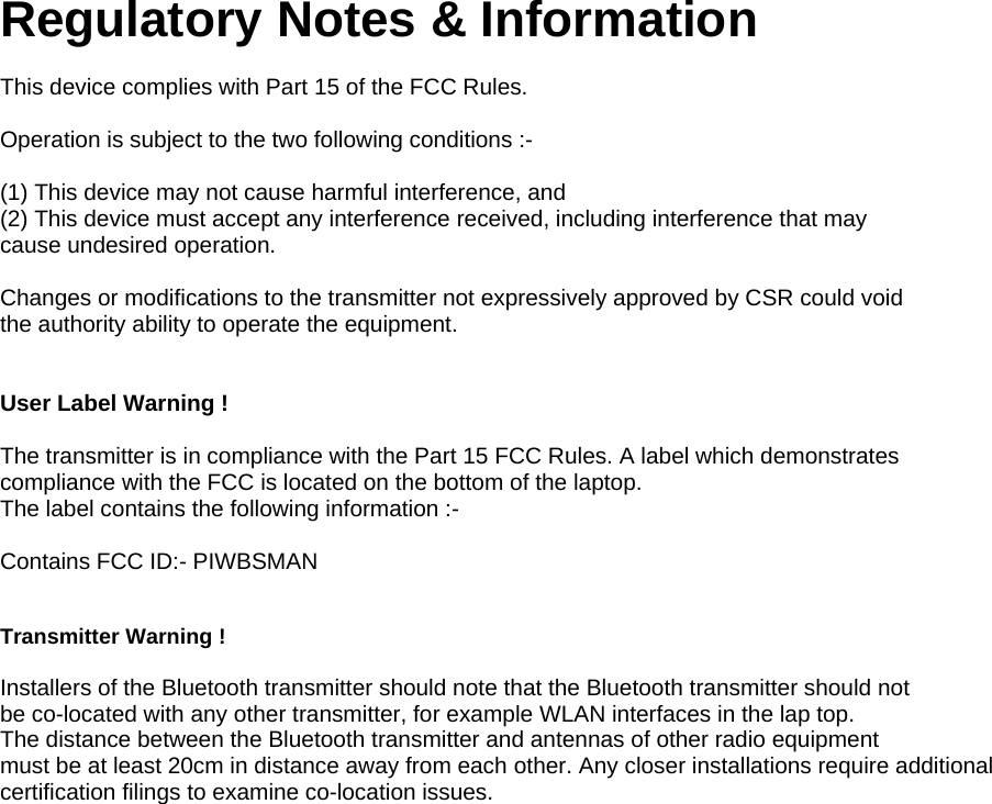 Regulatory Notes &amp; Information  This device complies with Part 15 of the FCC Rules.  Operation is subject to the two following conditions :-  (1) This device may not cause harmful interference, and (2) This device must accept any interference received, including interference that may cause undesired operation.  Changes or modifications to the transmitter not expressively approved by CSR could void the authority ability to operate the equipment.   User Label Warning !  The transmitter is in compliance with the Part 15 FCC Rules. A label which demonstrates compliance with the FCC is located on the bottom of the laptop. The label contains the following information :-  Contains FCC ID:- PIWBSMAN   Transmitter Warning !  Installers of the Bluetooth transmitter should note that the Bluetooth transmitter should not be co-located with any other transmitter, for example WLAN interfaces in the lap top. The distance between the Bluetooth transmitter and antennas of other radio equipment must be at least 20cm in distance away from each other. Any closer installations require additional certification filings to examine co-location issues. 