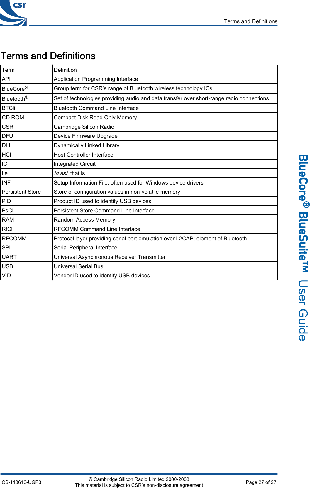 Terms and DefinitionsTerm DefinitionAPI Application Programming InterfaceBlueCore®Group term for CSR’s range of Bluetooth wireless technology ICsBluetooth®Set of technologies providing audio and data transfer over short-range radio connectionsBTCli Bluetooth Command Line InterfaceCD ROM Compact Disk Read Only MemoryCSR Cambridge Silicon RadioDFU Device Firmware UpgradeDLL Dynamically Linked LibraryHCI Host Controller InterfaceIC Integrated Circuiti.e.Id est, that isINF Setup Information File, often used for Windows device driversPersistent Store Store of configuration values in non-volatile memoryPID Product ID used to identify USB devicesPsCli Persistent Store Command Line InterfaceRAM Random Access MemoryRfCli RFCOMM Command Line InterfaceRFCOMM Protocol layer providing serial port emulation over L2CAP; element of BluetoothSPI Serial Peripheral InterfaceUART Universal Asynchronous Receiver TransmitterUSB Universal Serial BusVID Vendor ID used to identify USB devicesTerms and DefinitionsCS-118613-UGP3 © Cambridge Silicon Radio Limited 2000-2008This material is subject to CSR’s non-disclosure agreement Page 27 of 27_äìÉ`çêÉ∆=_äìÉpìáíÉ»  User Guide