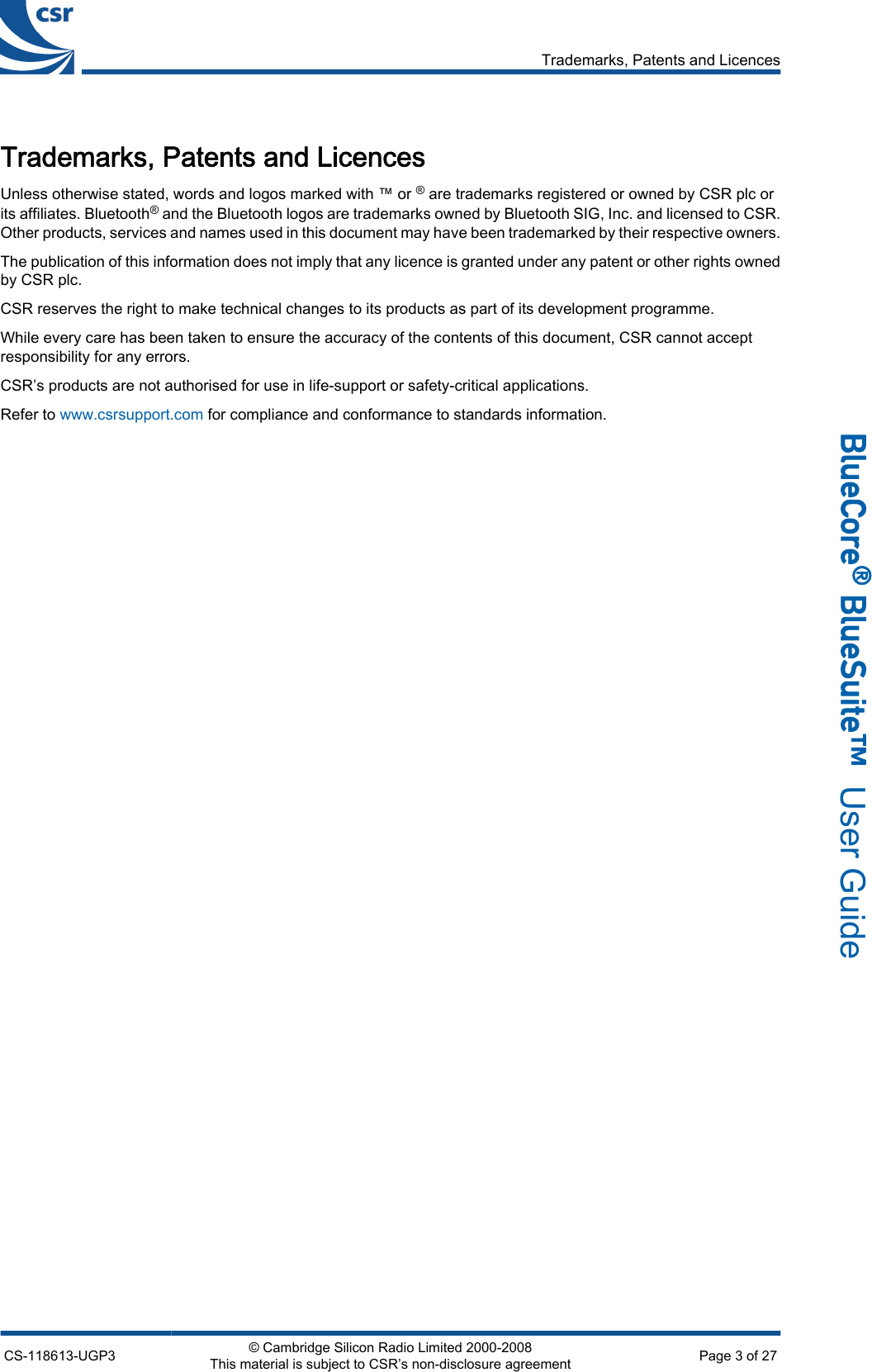Trademarks, Patents and LicencesUnless otherwise stated, words and logos marked with ™ or ® are trademarks registered or owned by CSR plc orits affiliates. Bluetooth® and the Bluetooth logos are trademarks owned by Bluetooth SIG, Inc. and licensed to CSR.Other products, services and names used in this document may have been trademarked by their respective owners.The publication of this information does not imply that any licence is granted under any patent or other rights ownedby CSR plc.CSR reserves the right to make technical changes to its products as part of its development programme.While every care has been taken to ensure the accuracy of the contents of this document, CSR cannot acceptresponsibility for any errors.CSR’s products are not authorised for use in life-support or safety-critical applications.Refer to www.csrsupport.com for compliance and conformance to standards information.Trademarks, Patents and LicencesCS-118613-UGP3 © Cambridge Silicon Radio Limited 2000-2008This material is subject to CSR’s non-disclosure agreement Page 3 of 27_äìÉ`çêÉ∆=_äìÉpìáíÉ»  User Guide