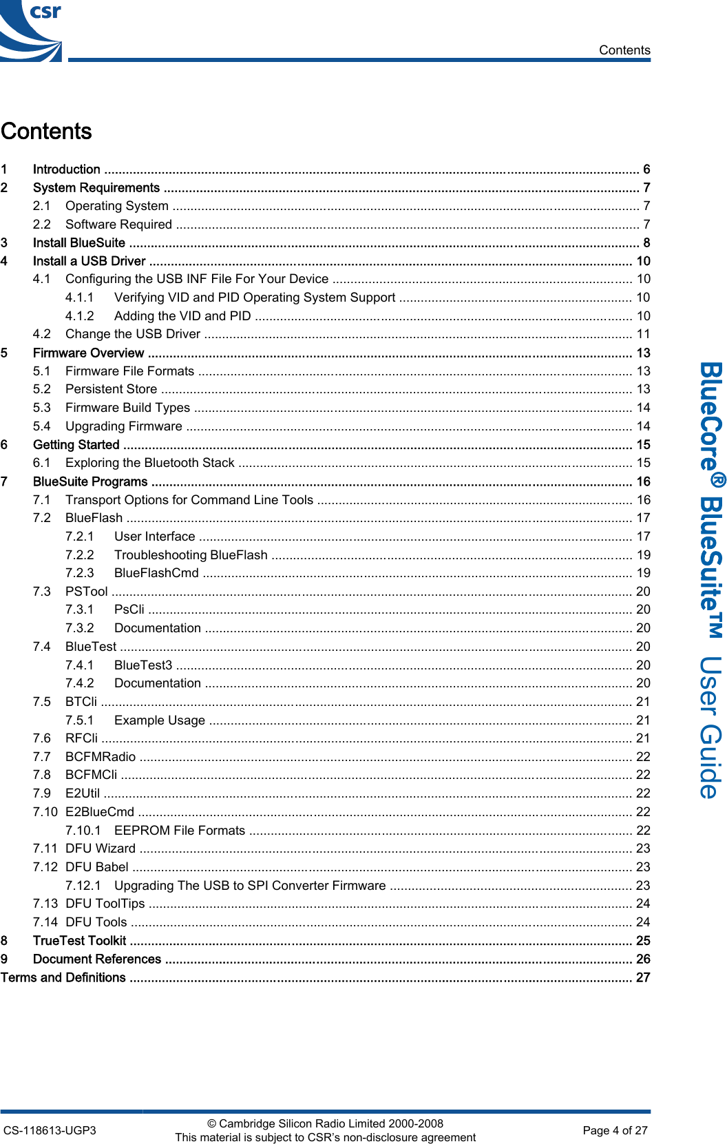 Contents1 Introduction ..................................................................................................................................................... 62 System Requirements .................................................................................................................................... 72.1 Operating System .................................................................................................................................. 72.2 Software Required ................................................................................................................................. 73 Install BlueSuite .............................................................................................................................................. 84 Install a USB Driver ...................................................................................................................................... 104.1 Configuring the USB INF File For Your Device ................................................................................... 104.1.1 Verifying VID and PID Operating System Support ................................................................. 104.1.2 Adding the VID and PID ......................................................................................................... 104.2 Change the USB Driver ....................................................................................................................... 115 Firmware Overview ....................................................................................................................................... 135.1 Firmware File Formats ......................................................................................................................... 135.2 Persistent Store ................................................................................................................................... 135.3 Firmware Build Types .......................................................................................................................... 145.4 Upgrading Firmware ............................................................................................................................ 146 Getting Started .............................................................................................................................................. 156.1 Exploring the Bluetooth Stack .............................................................................................................. 157 BlueSuite Programs ...................................................................................................................................... 167.1 Transport Options for Command Line Tools ........................................................................................ 167.2 BlueFlash ............................................................................................................................................. 177.2.1 User Interface ......................................................................................................................... 177.2.2 Troubleshooting BlueFlash .................................................................................................... 197.2.3 BlueFlashCmd ........................................................................................................................ 197.3 PSTool ................................................................................................................................................. 207.3.1 PsCli ....................................................................................................................................... 207.3.2 Documentation ....................................................................................................................... 207.4 BlueTest ............................................................................................................................................... 207.4.1 BlueTest3 ............................................................................................................................... 207.4.2 Documentation ....................................................................................................................... 207.5 BTCli .................................................................................................................................................... 217.5.1 Example Usage ...................................................................................................................... 217.6 RFCli .................................................................................................................................................... 217.7 BCFMRadio ......................................................................................................................................... 227.8 BCFMCli .............................................................................................................................................. 227.9 E2Util ................................................................................................................................................... 227.10 E2BlueCmd .......................................................................................................................................... 227.10.1 EEPROM File Formats ........................................................................................................... 227.11 DFU Wizard ......................................................................................................................................... 237.12 DFU Babel ........................................................................................................................................... 237.12.1 Upgrading The USB to SPI Converter Firmware ................................................................... 237.13 DFU ToolTips ....................................................................................................................................... 247.14 DFU Tools ............................................................................................................................................ 248 TrueTest Toolkit ............................................................................................................................................ 259 Document References .................................................................................................................................. 26Terms and Definitions ............................................................................................................................................ 27ContentsCS-118613-UGP3 © Cambridge Silicon Radio Limited 2000-2008This material is subject to CSR’s non-disclosure agreement Page 4 of 27_äìÉ`çêÉ∆=_äìÉpìáíÉ»  User Guide