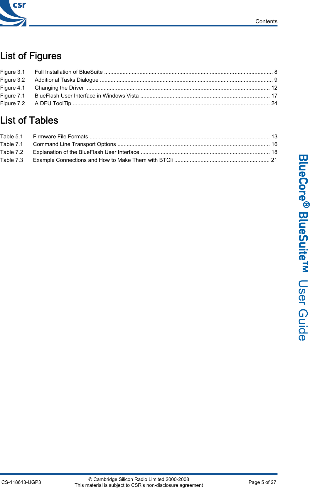 List of FiguresFigure 3.1 Full Installation of BlueSuite .............................................................................................................. 8Figure 3.2 Additional Tasks Dialogue ................................................................................................................. 9Figure 4.1 Changing the Driver ........................................................................................................................ 12Figure 7.1 BlueFlash User Interface in Windows Vista .................................................................................... 17Figure 7.2 A DFU ToolTip ................................................................................................................................ 24List of TablesTable 5.1 Firmware File Formats ..................................................................................................................... 13Table 7.1 Command Line Transport Options ................................................................................................... 16Table 7.2 Explanation of the BlueFlash User Interface .................................................................................... 18Table 7.3 Example Connections and How to Make Them with BTCli .............................................................. 21ContentsCS-118613-UGP3 © Cambridge Silicon Radio Limited 2000-2008This material is subject to CSR’s non-disclosure agreement Page 5 of 27_äìÉ`çêÉ∆=_äìÉpìáíÉ»  User Guide