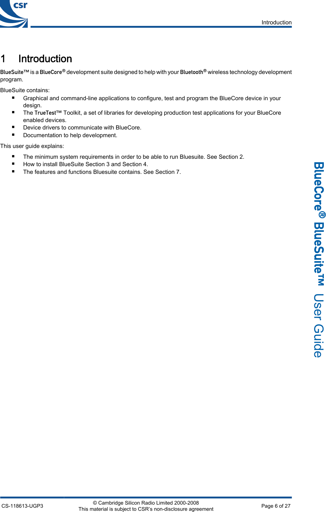 1 Introduction_äìÉpìáíÉ» is a _äìÉ`çêÉ∆ development suite designed to help with your _äìÉíççíÜ∆ wireless technology developmentprogram.BlueSuite contains:■Graphical and command-line applications to configure, test and program the BlueCore device in yourdesign.■The qêìÉqÉëí» Toolkit, a set of libraries for developing production test applications for your BlueCoreenabled devices.■Device drivers to communicate with BlueCore.■Documentation to help development.This user guide explains:■The minimum system requirements in order to be able to run Bluesuite. See Section 2.■How to install BlueSuite Section 3 and Section 4.■The features and functions Bluesuite contains. See Section 7.IntroductionCS-118613-UGP3 © Cambridge Silicon Radio Limited 2000-2008This material is subject to CSR’s non-disclosure agreement Page 6 of 27_äìÉ`çêÉ∆=_äìÉpìáíÉ»  User Guide