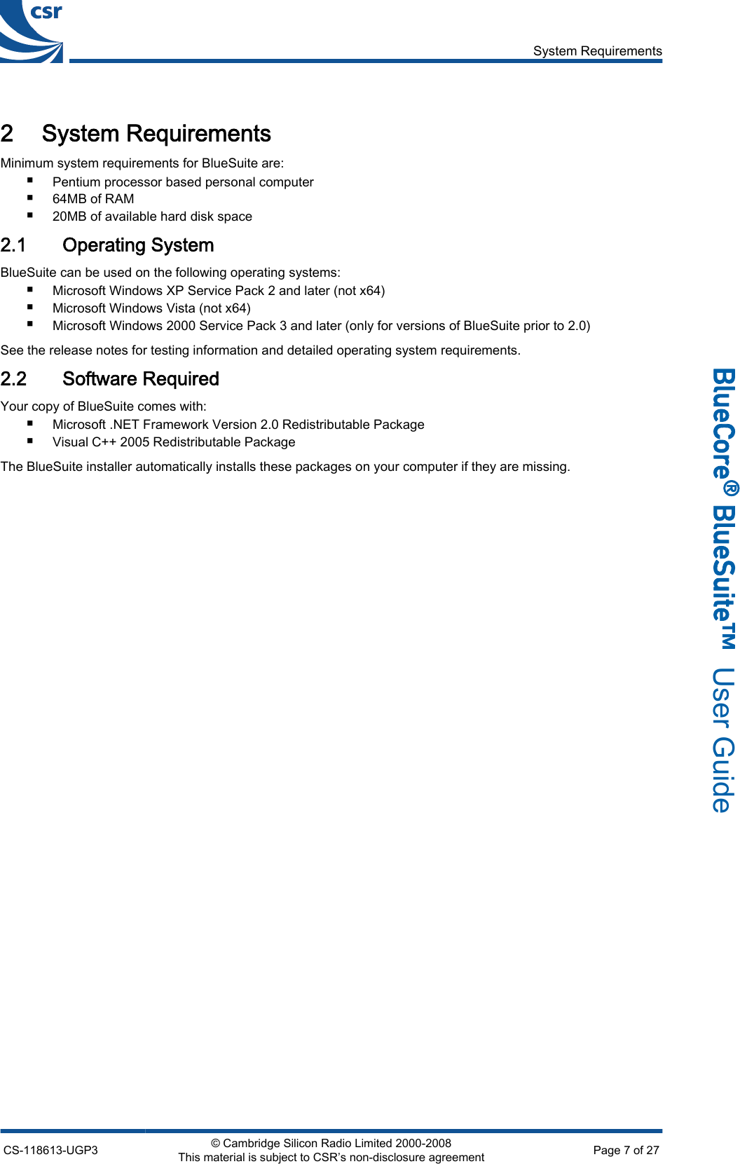 2 System RequirementsMinimum system requirements for BlueSuite are:■Pentium processor based personal computer■64MB of RAM■20MB of available hard disk space2.1 Operating SystemBlueSuite can be used on the following operating systems:■Microsoft Windows XP Service Pack 2 and later (not x64)■Microsoft Windows Vista (not x64)■Microsoft Windows 2000 Service Pack 3 and later (only for versions of BlueSuite prior to 2.0)See the release notes for testing information and detailed operating system requirements.2.2 Software RequiredYour copy of BlueSuite comes with:■Microsoft .NET Framework Version 2.0 Redistributable Package■Visual C++ 2005 Redistributable PackageThe BlueSuite installer automatically installs these packages on your computer if they are missing.System RequirementsCS-118613-UGP3 © Cambridge Silicon Radio Limited 2000-2008This material is subject to CSR’s non-disclosure agreement Page 7 of 27_äìÉ`çêÉ∆=_äìÉpìáíÉ»  User Guide