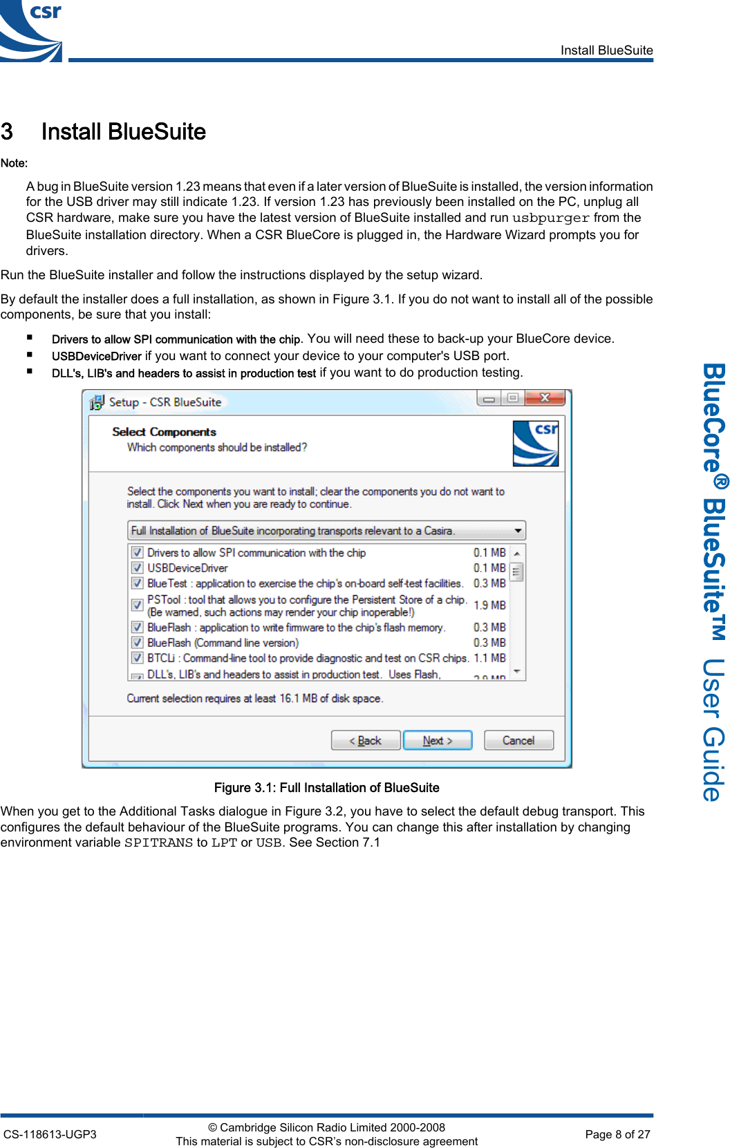 3 Install BlueSuiteNote:A bug in BlueSuite version 1.23 means that even if a later version of BlueSuite is installed, the version informationfor the USB driver may still indicate 1.23. If version 1.23 has previously been installed on the PC, unplug allCSR hardware, make sure you have the latest version of BlueSuite installed and run usbpurger from theBlueSuite installation directory. When a CSR BlueCore is plugged in, the Hardware Wizard prompts you fordrivers.Run the BlueSuite installer and follow the instructions displayed by the setup wizard.By default the installer does a full installation, as shown in Figure 3.1. If you do not want to install all of the possiblecomponents, be sure that you install:■Drivers to allow SPI communication with the chip. You will need these to back-up your BlueCore device.■USBDeviceDriver if you want to connect your device to your computer&apos;s USB port.■DLL&apos;s, LIB&apos;s and headers to assist in production test if you want to do production testing.Figure 3.1: Full Installation of BlueSuiteWhen you get to the Additional Tasks dialogue in Figure 3.2, you have to select the default debug transport. Thisconfigures the default behaviour of the BlueSuite programs. You can change this after installation by changingenvironment variable SPITRANS to LPT or USB. See Section 7.1Install BlueSuiteCS-118613-UGP3 © Cambridge Silicon Radio Limited 2000-2008This material is subject to CSR’s non-disclosure agreement Page 8 of 27_äìÉ`çêÉ∆=_äìÉpìáíÉ»  User Guide