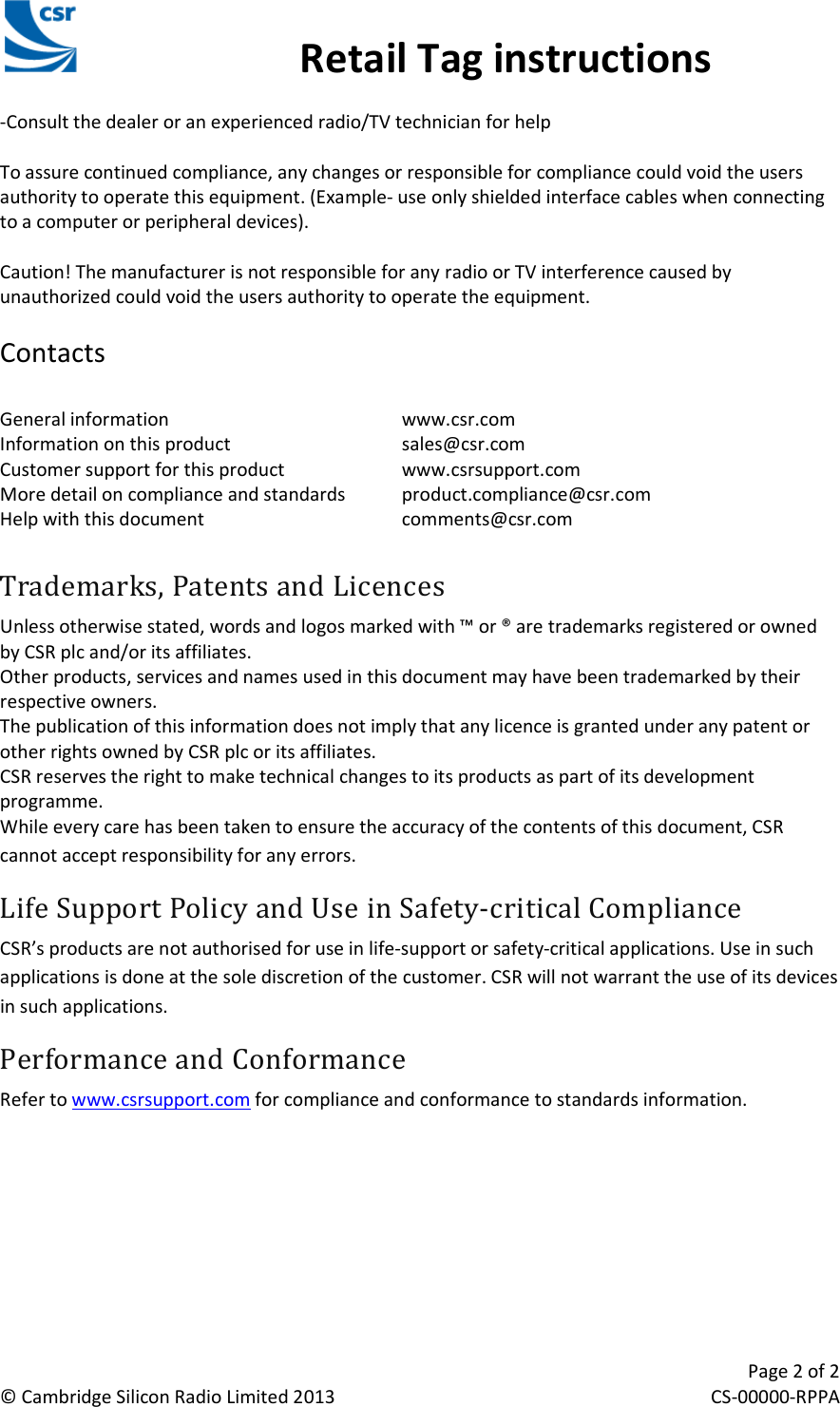                                                 Retail Tag instructions     Page 2 of 2 © Cambridge Silicon Radio Limited 2013 CS-00000-RPPA CSR Retail Tag Instructions Manual -Consult the dealer or an experienced radio/TV technician for help  To assure continued compliance, any changes or responsible for compliance could void the users authority to operate this equipment. (Example- use only shielded interface cables when connecting to a computer or peripheral devices).  Caution! The manufacturer is not responsible for any radio or TV interference caused by unauthorized could void the users authority to operate the equipment.  Contacts  General information        www.csr.com Information on this product      sales@csr.com Customer support for this product    www.csrsupport.com More detail on compliance and standards  product.compliance@csr.com Help with this document      comments@csr.com  Trademarks, Patents and Licences Unless otherwise stated, words and logos marked with ™ or ® are trademarks registered or owned by CSR plc and/or its affiliates.  Other products, services and names used in this document may have been trademarked by their respective owners. The publication of this information does not imply that any licence is granted under any patent or other rights owned by CSR plc or its affiliates. CSR reserves the right to make technical changes to its products as part of its development programme. While every care has been taken to ensure the accuracy of the contents of this document, CSR cannot accept responsibility for any errors. Life Support Policy and Use in Safety-critical Compliance CSR’s products are not authorised for use in life-support or safety-critical applications. Use in such applications is done at the sole discretion of the customer. CSR will not warrant the use of its devices in such applications. Performance and Conformance Refer to www.csrsupport.com for compliance and conformance to standards information. 