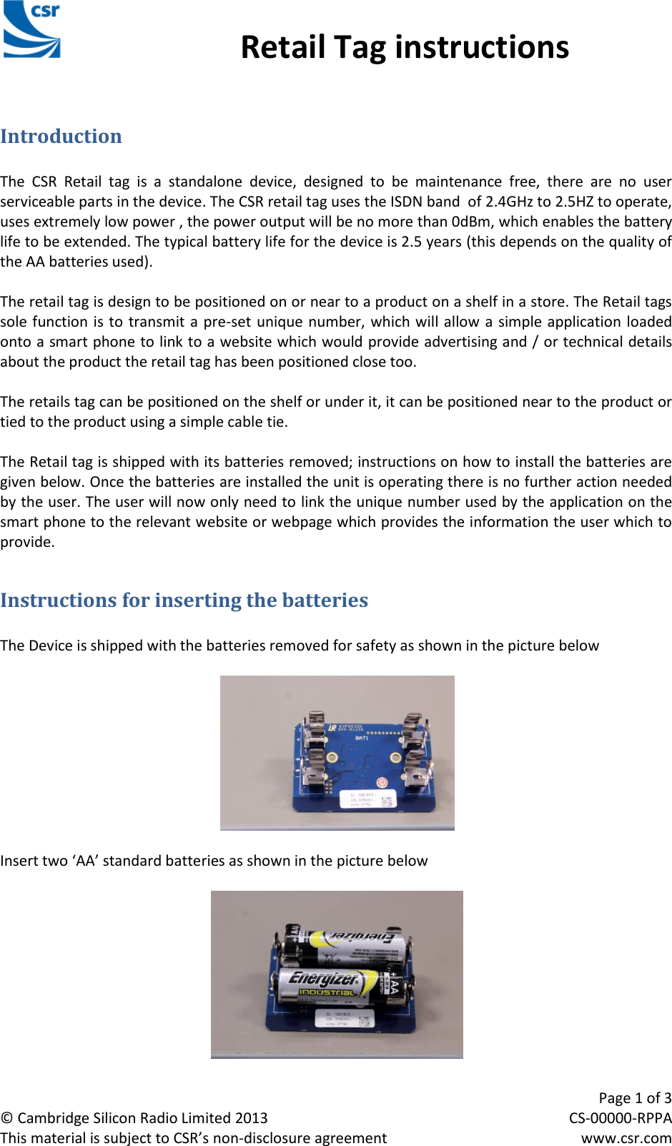                                                 Retail Tag instructions     Page 1 of 3 © Cambridge Silicon Radio Limited 2013  CS-00000-RPPA This material is subject to CSR’s non-disclosure agreement  www.csr.com CSR Retail Tag Instructions Manual Introduction  The  CSR  Retail  tag  is  a  standalone  device,  designed  to  be  maintenance  free,  there  are  no  user serviceable parts in the device. The CSR retail tag uses the ISDN band  of 2.4GHz to 2.5HZ to operate, uses extremely low power , the power output will be no more than 0dBm, which enables the battery life to be extended. The typical battery life for the device is 2.5 years (this depends on the quality of the AA batteries used).  The retail tag is design to be positioned on or near to a product on a shelf in a store. The Retail tags sole function is to transmit a pre-set unique number, which will allow a simple application loaded onto a smart phone to link to a website which would provide advertising and / or technical details about the product the retail tag has been positioned close too.  The retails tag can be positioned on the shelf or under it, it can be positioned near to the product or tied to the product using a simple cable tie.  The Retail tag is shipped with its batteries removed; instructions on how to install the batteries are given below. Once the batteries are installed the unit is operating there is no further action needed by the user. The user will now only need to link the unique number used by the application on the smart phone to the relevant website or webpage which provides the information the user which to provide. Instructions for inserting the batteries  The Device is shipped with the batteries removed for safety as shown in the picture below    Insert two ‘AA’ standard batteries as shown in the picture below    