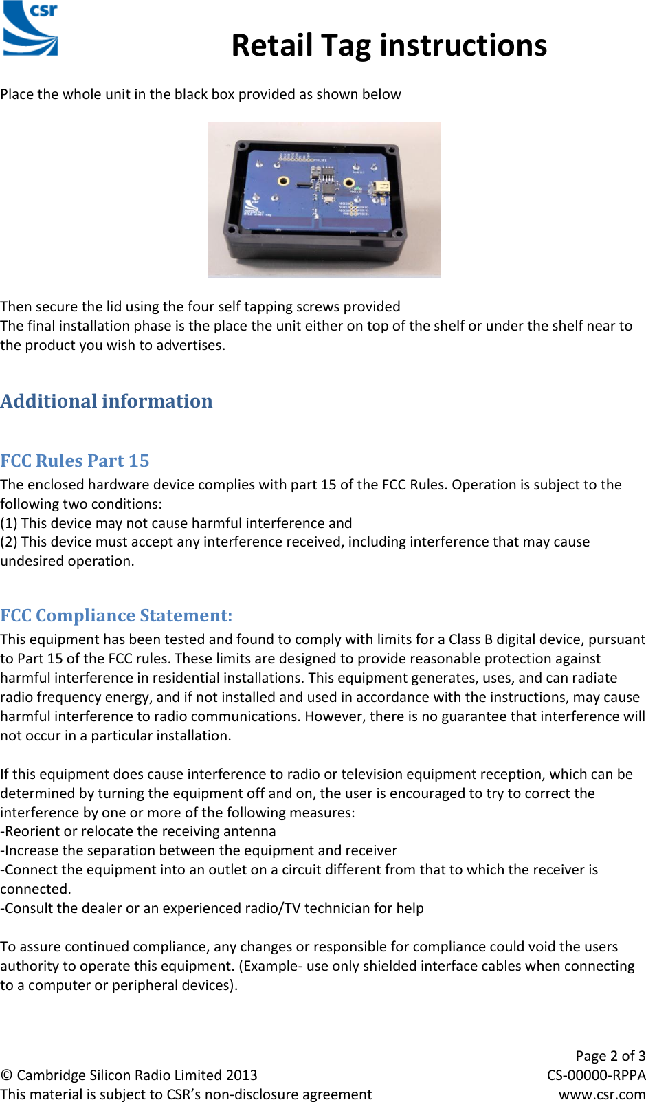                                                 Retail Tag instructions     Page 2 of 3 © Cambridge Silicon Radio Limited 2013  CS-00000-RPPA This material is subject to CSR’s non-disclosure agreement  www.csr.com CSR Retail Tag Instructions Manual Place the whole unit in the black box provided as shown below    Then secure the lid using the four self tapping screws provided The final installation phase is the place the unit either on top of the shelf or under the shelf near to the product you wish to advertises. Additional information  FCC Rules Part 15 The enclosed hardware device complies with part 15 of the FCC Rules. Operation is subject to the following two conditions:  (1) This device may not cause harmful interference and  (2) This device must accept any interference received, including interference that may cause undesired operation.  FCC Compliance Statement: This equipment has been tested and found to comply with limits for a Class B digital device, pursuant to Part 15 of the FCC rules. These limits are designed to provide reasonable protection against harmful interference in residential installations. This equipment generates, uses, and can radiate radio frequency energy, and if not installed and used in accordance with the instructions, may cause harmful interference to radio communications. However, there is no guarantee that interference will not occur in a particular installation.  If this equipment does cause interference to radio or television equipment reception, which can be determined by turning the equipment off and on, the user is encouraged to try to correct the interference by one or more of the following measures: -Reorient or relocate the receiving antenna -Increase the separation between the equipment and receiver -Connect the equipment into an outlet on a circuit different from that to which the receiver is connected. -Consult the dealer or an experienced radio/TV technician for help  To assure continued compliance, any changes or responsible for compliance could void the users authority to operate this equipment. (Example- use only shielded interface cables when connecting to a computer or peripheral devices).  