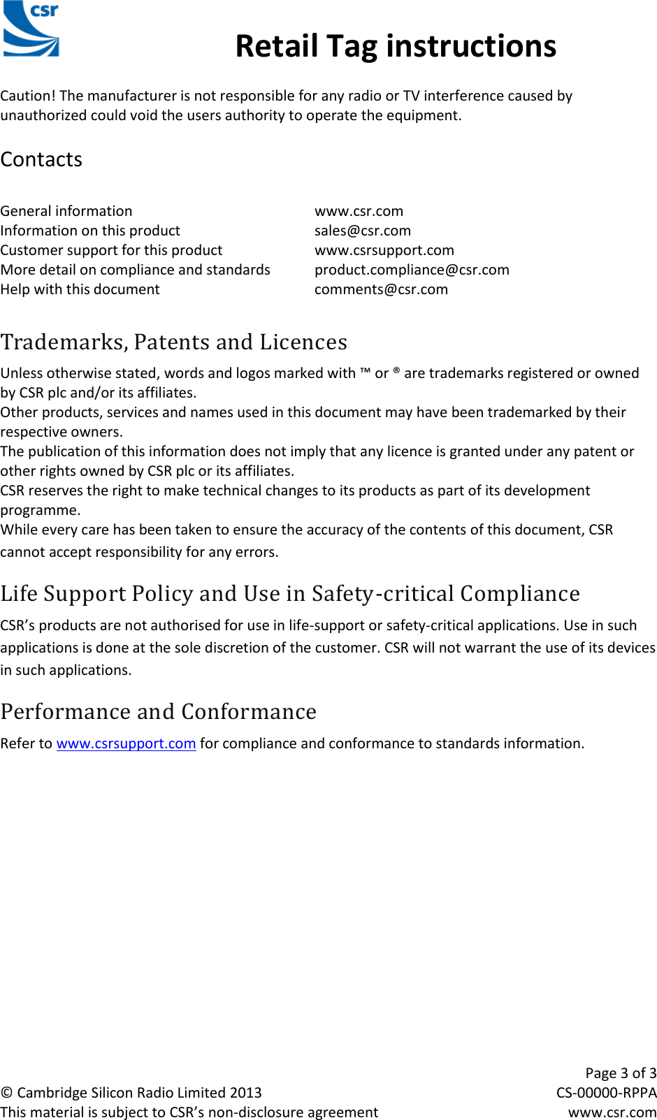                                                 Retail Tag instructions     Page 3 of 3 © Cambridge Silicon Radio Limited 2013  CS-00000-RPPA This material is subject to CSR’s non-disclosure agreement  www.csr.com CSR Retail Tag Instructions Manual Caution! The manufacturer is not responsible for any radio or TV interference caused by unauthorized could void the users authority to operate the equipment.  Contacts  General information        www.csr.com Information on this product      sales@csr.com Customer support for this product    www.csrsupport.com More detail on compliance and standards  product.compliance@csr.com Help with this document      comments@csr.com  Trademarks, Patents and Licences Unless otherwise stated, words and logos marked with ™ or ® are trademarks registered or owned by CSR plc and/or its affiliates.  Other products, services and names used in this document may have been trademarked by their respective owners. The publication of this information does not imply that any licence is granted under any patent or other rights owned by CSR plc or its affiliates. CSR reserves the right to make technical changes to its products as part of its development programme. While every care has been taken to ensure the accuracy of the contents of this document, CSR cannot accept responsibility for any errors. Life Support Policy and Use in Safety-critical Compliance CSR’s products are not authorised for use in life-support or safety-critical applications. Use in such applications is done at the sole discretion of the customer. CSR will not warrant the use of its devices in such applications. Performance and Conformance Refer to www.csrsupport.com for compliance and conformance to standards information. 