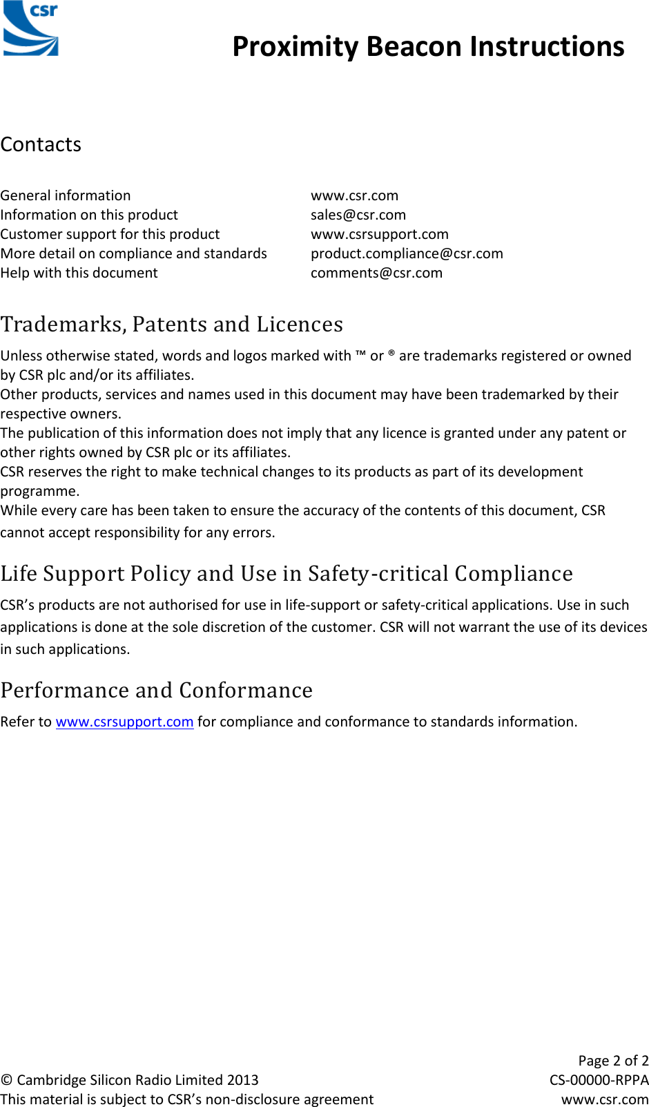                                                 Proximity Beacon Instructions     Page 2 of 2 © Cambridge Silicon Radio Limited 2013  CS-00000-RPPA This material is subject to CSR’s non-disclosure agreement  www.csr.com CSR Retail Tag Instructions Manual   Contacts  General information        www.csr.com Information on this product      sales@csr.com Customer support for this product    www.csrsupport.com More detail on compliance and standards  product.compliance@csr.com Help with this document      comments@csr.com  Trademarks, Patents and Licences Unless otherwise stated, words and logos marked with ™ or ® are trademarks registered or owned by CSR plc and/or its affiliates.  Other products, services and names used in this document may have been trademarked by their respective owners. The publication of this information does not imply that any licence is granted under any patent or other rights owned by CSR plc or its affiliates. CSR reserves the right to make technical changes to its products as part of its development programme. While every care has been taken to ensure the accuracy of the contents of this document, CSR cannot accept responsibility for any errors. Life Support Policy and Use in Safety-critical Compliance CSR’s products are not authorised for use in life-support or safety-critical applications. Use in such applications is done at the sole discretion of the customer. CSR will not warrant the use of its devices in such applications. Performance and Conformance Refer to www.csrsupport.com for compliance and conformance to standards information.  