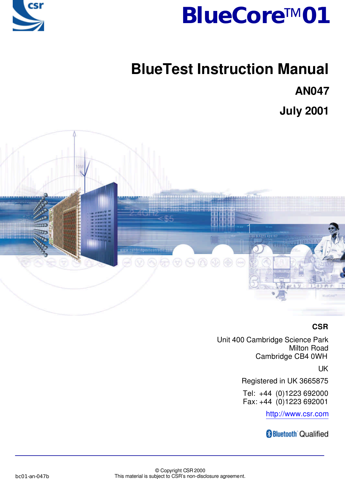             bc01-an-047b   © Copyright CSR 2000 This material is subject to CSR’s non-disclosure agreement.                CSR  Unit 400 Cambridge Science Park  Milton Road  Cambridge CB4 0WH UK  Registered in UK 3665875  Tel:  +44  (0)1223 692000  Fax: +44  (0)1223 692001  http://www.csr.com    BlueCore01BlueTest Instruction ManualAN047July 2001