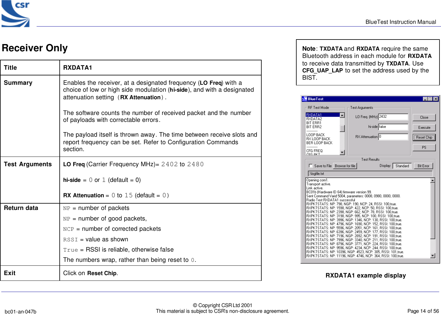      BlueTest Instruction Manual   bc01-an-047b   © Copyright CSR Ltd 2001 This material is subject to CSR’s non-disclosure agreement.    Page 14 of 56  BlueCoreTM01 Receiver Only              Title  RXDATA1 Summary Enables the receiver, at a designated frequency (LO Freq) with a choice of low or high side modulation (hi-side), and with a designated attenuation setting (RX Attenuation). The software counts the number of received packet and the  number of payloads with correctable errors. The payload itself is thrown away. The time between receive slots and report frequency can be set. Refer to Configuration Commands section. Test Arguments LO Freq (Carrier Frequency MHz)= 2402 to 2480 hi-side = 0 or 1 (default = 0) RX Attenuation = 0 to 15 (default = 0) Return data NP = number of packets  NP = number of good packets, NCP = number of corrected packets RSSI = value as shown True = RSSI is reliable, otherwise false The numbers wrap, rather than being reset to 0. Exit Click on Reset Chip. RXDATA1 example display   Note: TXDATA and RXDATA require the same Bluetooth address in each module for RXDATA to receive data transmitted by TXDATA. Use CFG_UAP_LAP to set the address used by the BIST. 