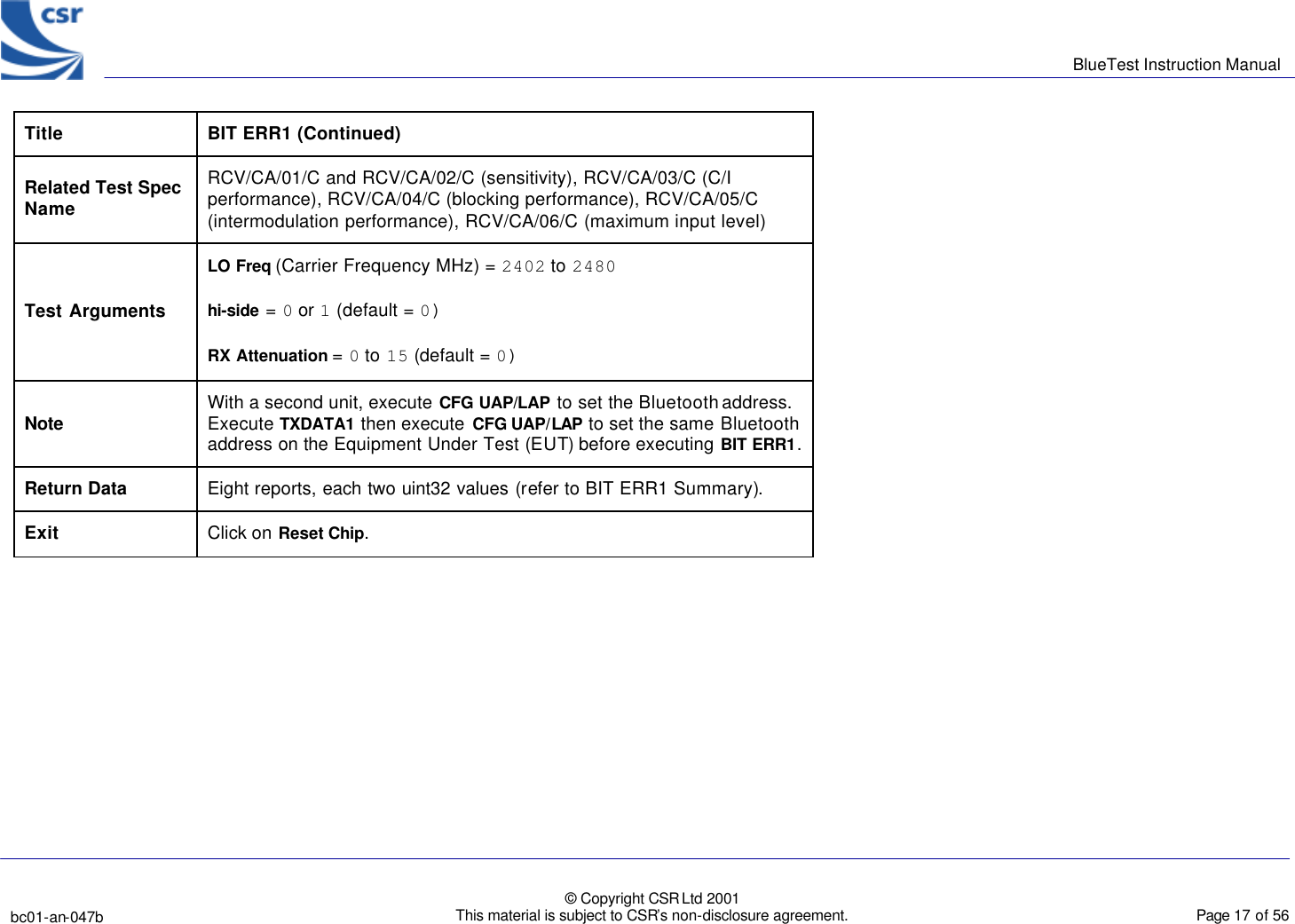      BlueTest Instruction Manual   bc01-an-047b   © Copyright CSR Ltd 2001 This material is subject to CSR’s non-disclosure agreement.    Page 17 of 56  BlueCoreTM01 Title  BIT ERR1 (Continued) Related Test Spec Name RCV/CA/01/C and RCV/CA/02/C (sensitivity), RCV/CA/03/C (C/I performance), RCV/CA/04/C (blocking performance), RCV/CA/05/C (intermodulation performance), RCV/CA/06/C (maximum input level) Test Arguments LO Freq (Carrier Frequency MHz) = 2402 to 2480 hi-side = 0 or 1 (default = 0) RX Attenuation = 0 to 15 (default = 0) Note With a second unit, execute CFG UAP/LAP to set the Bluetooth address. Execute TXDATA1 then execute  CFG UAP/LAP to set the same Bluetooth address on the Equipment Under Test (EUT) before executing BIT ERR1. Return Data Eight reports, each two uint32 values (refer to BIT ERR1 Summary). Exit Click on Reset Chip.  