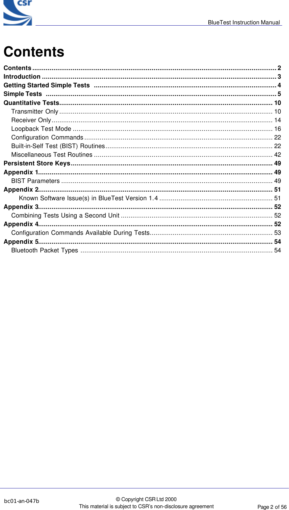      BlueTest Instruction Manual  bc01-an-047b   © Copyright CSR Ltd 2000 This material is subject to CSR’s non-disclosure agreement    Page 2 of 56  BlueCoreTM01 Contents Contents...............................................................................................................................2 Introduction ..........................................................................................................................3 Getting Started Simple Tests  ...............................................................................................4 Simple Tests  ........................................................................................................................5 Quantitative Tests............................................................................................................... 10 Transmitter Only............................................................................................................... 10 Receiver Only................................................................................................................... 14 Loopback Test Mode ........................................................................................................ 16 Configuration Commands.................................................................................................. 22 Built-in-Self Test (BIST) Routines....................................................................................... 22 Miscellaneous Test Routines ............................................................................................. 42 Persistent Store Keys......................................................................................................... 49 Appendix 1.......................................................................................................................... 49 BIST Parameters .............................................................................................................. 49 Appendix 2.......................................................................................................................... 51 Known Software Issue(s) in BlueTest Version 1.4........................................................... 51 Appendix 3.......................................................................................................................... 52 Combining Tests Using a Second Unit ............................................................................... 52 Appendix 4.......................................................................................................................... 52 Configuration Commands Available During Tests................................................................ 53 Appendix 5.......................................................................................................................... 54 Bluetooth Packet Types .................................................................................................... 54    