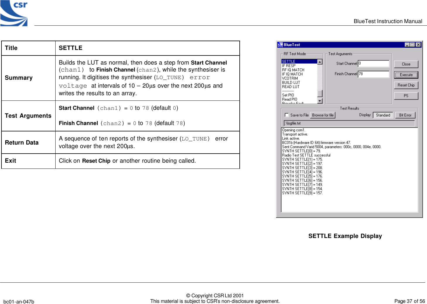      BlueTest Instruction Manual   bc01-an-047b   © Copyright CSR Ltd 2001 This material is subject to CSR’s non-disclosure agreement.    Page 37 of 56  BlueCoreTM01 Title SETTLE Summary Builds the LUT as normal, then does a step from Start Channel (chan1) to Finish Channel (chan2), while the synthesiser is running. It digitises the synthesiser (LO_TUNE) error voltage at intervals of 10 – 20µs over the next 200µs and writes the results to an array.  Test Arguments Start Channel (chan1) = 0 to 78 (default 0) Finish Channel (chan2) = 0 to 78 (default 78) Return Data A sequence of ten reports of the synthesiser (LO_TUNE) error voltage over the next 200µs. Exit Click on Reset Chip or another routine being called.  SETTLE Example Display  