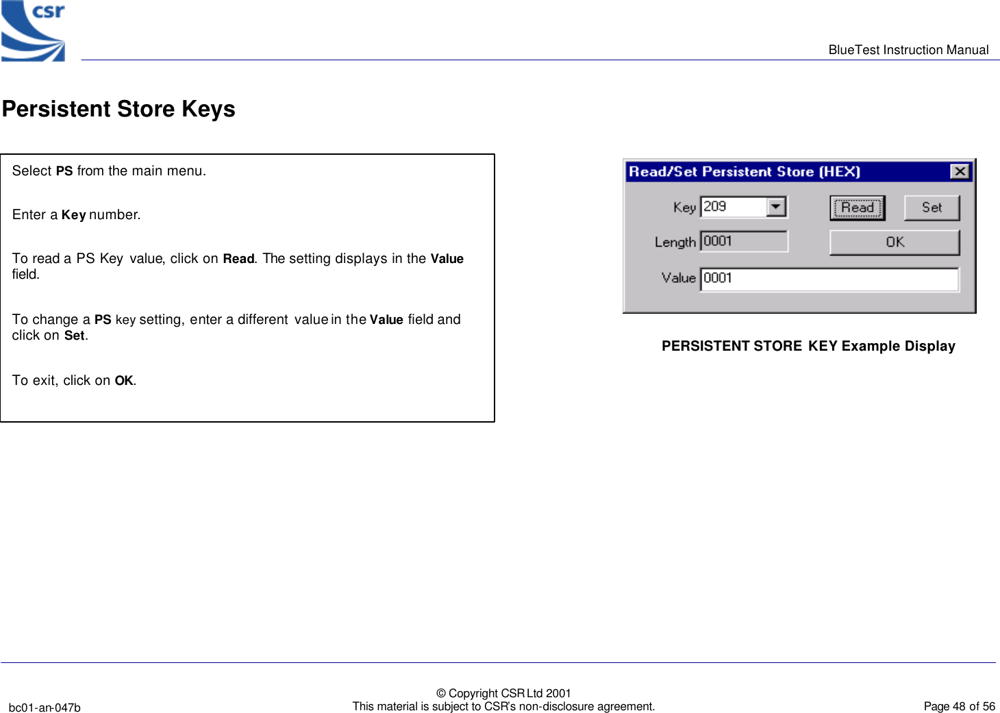      BlueTest Instruction Manual   bc01-an-047b   © Copyright CSR Ltd 2001 This material is subject to CSR’s non-disclosure agreement.    Page 48 of 56  BlueCoreTM01 Persistent Store Keys Select PS from the main menu.  Enter a Key number.  To read a PS Key value, click on Read. The setting displays in the Value field.  To change a PS key setting, enter a different value in the Value field and click on Set.  To exit, click on OK.  PERSISTENT STORE KEY Example Display 