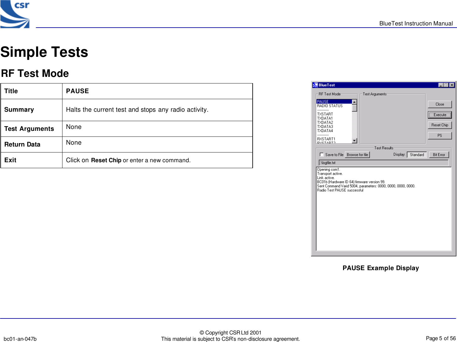       BlueTest Instruction Manual   bc01-an-047b   © Copyright CSR Ltd 2001 This material is subject to CSR’s non-disclosure agreement.    Page 5 of 56  BlueCoreTM01 Simple Tests  RF Test Mode Title  PAUSE Summary Halts the current test and stops any radio activity. Test Arguments None Return Data None Exit Click on Reset Chip or enter a new command.   PAUSE Example Display 