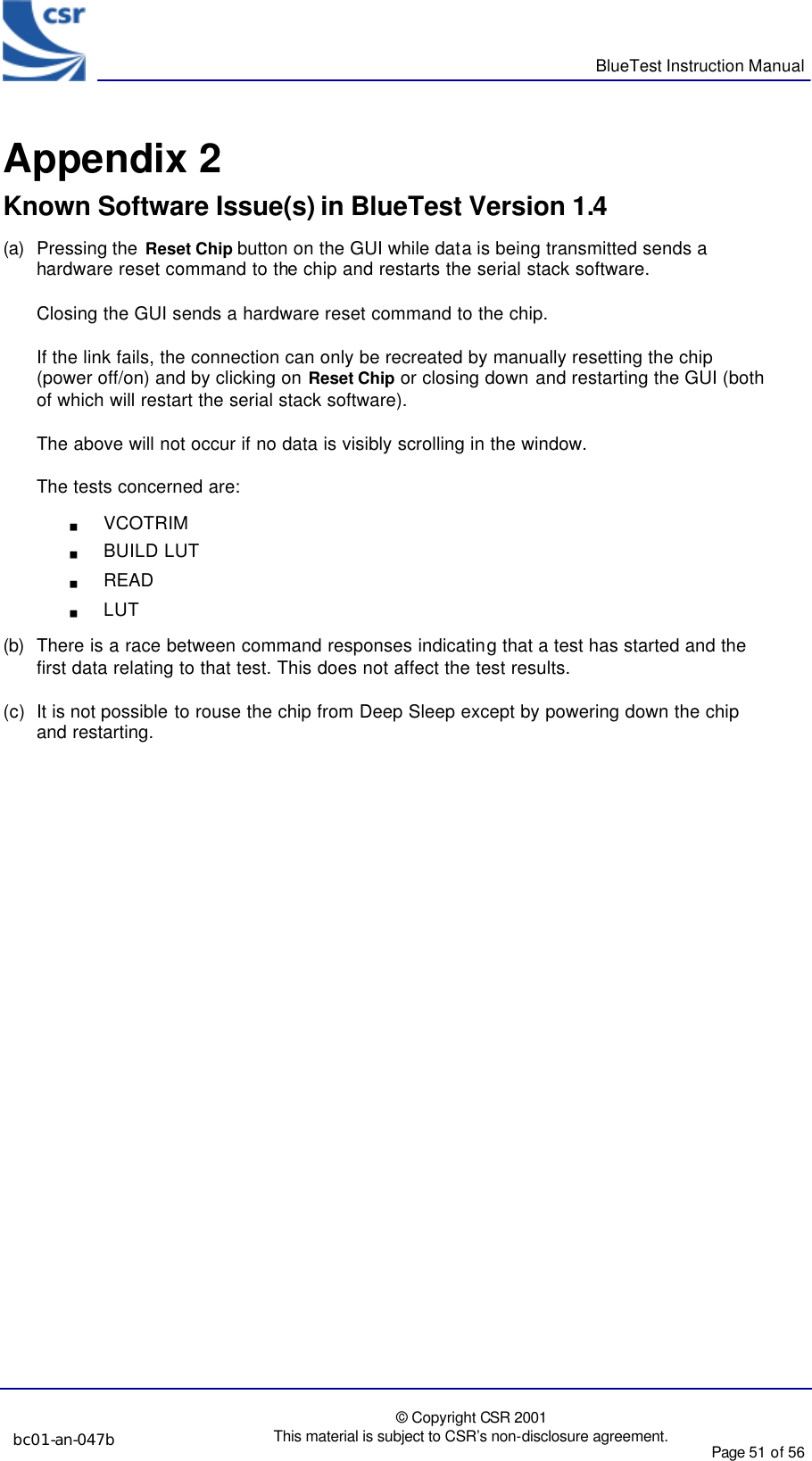      BlueTest Instruction Manual  bc01-an-047b  © Copyright CSR 2001 This material is subject to CSR’s non-disclosure agreement. Page 51 of 56   BlueCoreTM01 Appendix 2 Known Software Issue(s) in BlueTest Version 1.4 (a) Pressing the  Reset Chip button on the GUI while data is being transmitted sends a hardware reset command to the chip and restarts the serial stack software.  Closing the GUI sends a hardware reset command to the chip. If the link fails, the connection can only be recreated by manually resetting the chip (power off/on) and by clicking on Reset Chip or closing down and restarting the GUI (both of which will restart the serial stack software). The above will not occur if no data is visibly scrolling in the window. The tests concerned are: g VCOTRIM g BUILD LUT g READ  g LUT (b) There is a race between command responses indicating that a test has started and the first data relating to that test. This does not affect the test results. (c) It is not possible to rouse the chip from Deep Sleep except by powering down the chip and restarting. 