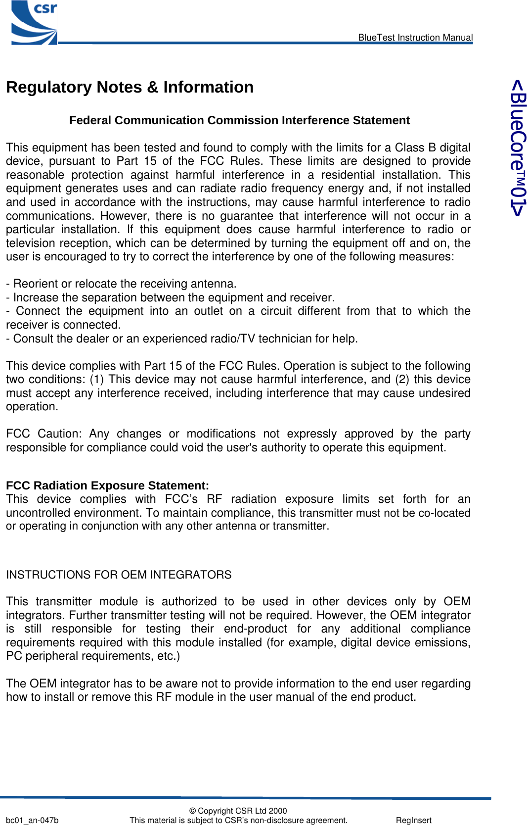      BlueTest Instruction Manual   © Copyright CSR Ltd 2000 bc01_an-047b                               This material is subject to CSR’s non-disclosure agreement.                     RegInsert    &lt;BlueCore™01&gt; Regulatory Notes &amp; Information   Federal Communication Commission Interference Statement  This equipment has been tested and found to comply with the limits for a Class B digital device, pursuant to Part 15 of the FCC Rules. These limits are designed to provide reasonable protection against harmful interference in a residential installation. This equipment generates uses and can radiate radio frequency energy and, if not installed and used in accordance with the instructions, may cause harmful interference to radio communications. However, there is no guarantee that interference will not occur in a particular installation. If this equipment does cause harmful interference to radio or television reception, which can be determined by turning the equipment off and on, the user is encouraged to try to correct the interference by one of the following measures:  - Reorient or relocate the receiving antenna. - Increase the separation between the equipment and receiver. - Connect the equipment into an outlet on a circuit different from that to which the receiver is connected. - Consult the dealer or an experienced radio/TV technician for help.  This device complies with Part 15 of the FCC Rules. Operation is subject to the following two conditions: (1) This device may not cause harmful interference, and (2) this device must accept any interference received, including interference that may cause undesired operation.  FCC Caution: Any changes or modifications not expressly approved by the party responsible for compliance could void the user&apos;s authority to operate this equipment.   FCC Radiation Exposure Statement: This device complies with FCC’s RF radiation exposure limits set forth for an uncontrolled environment. To maintain compliance, this transmitter must not be co-located or operating in conjunction with any other antenna or transmitter.   INSTRUCTIONS FOR OEM INTEGRATORS  This transmitter module is authorized to be used in other devices only by OEM integrators. Further transmitter testing will not be required. However, the OEM integrator is still responsible for testing their end-product for any additional compliance requirements required with this module installed (for example, digital device emissions, PC peripheral requirements, etc.)  The OEM integrator has to be aware not to provide information to the end user regarding how to install or remove this RF module in the user manual of the end product.     