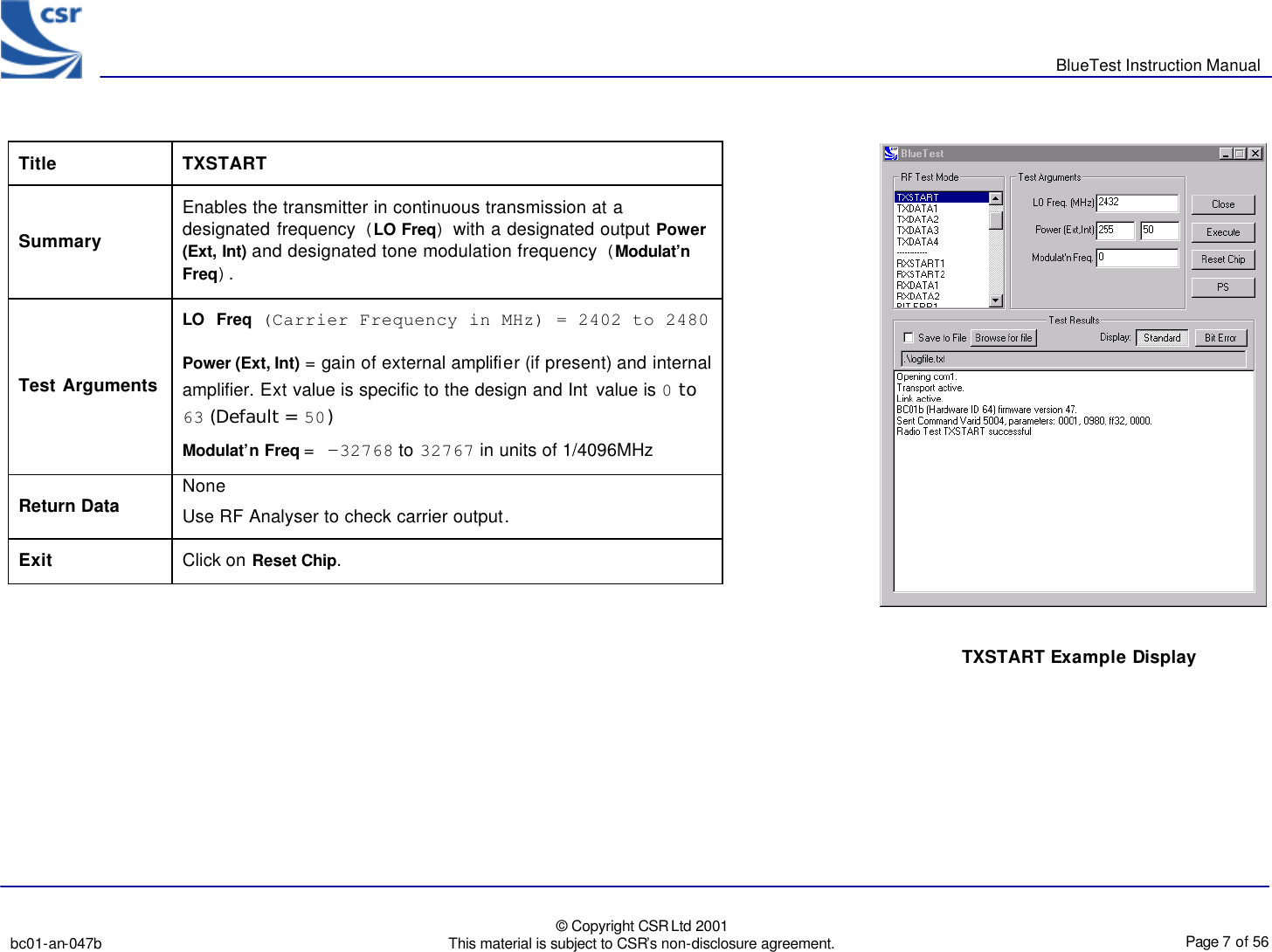       BlueTest Instruction Manual   bc01-an-047b   © Copyright CSR Ltd 2001 This material is subject to CSR’s non-disclosure agreement.    Page 7 of 56  BlueCoreTM01                                    Title  TXSTART Summary Enables the transmitter in continuous transmission at a designated frequency (LO Freq) with a designated output Power (Ext, Int) and designated tone modulation frequency (Modulat’n Freq). Test Arguments LO Freq (Carrier Frequency in MHz) = 2402 to 2480 Power (Ext, Int) = gain of external amplifier (if present) and internal amplifier. Ext value is specific to the design and Int value is 0 to 63 (Default = 50) Modulat’n Freq = -32768 to 32767 in units of 1/4096MHz Return Data None Use RF Analyser to check carrier output. Exit Click on Reset Chip.  TXSTART Example Display 