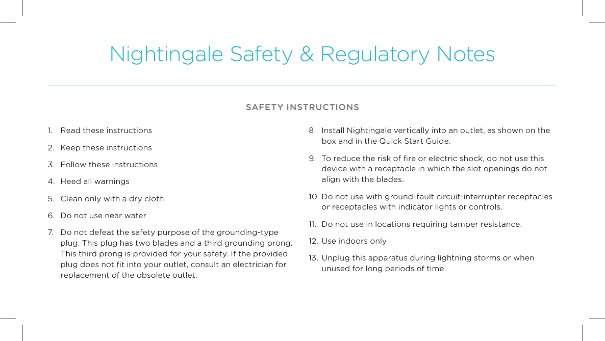 Nightingale Safety &amp; Regulatory NotesSAFETY INSTRUCTIONS1.  Read these instructions 2.  Keep these instructions 3.  Follow these instructions 4.  Heed all warnings 5.  Clean only with a dry cloth 6.  Do not use near water 7.  Do not defeat the safety purpose of the grounding-type plug. This plug has two blades and a third grounding prong. This third prong is provided for your safety. If the provided plug does not ﬁt into your outlet, consult an electrician for replacement of the obsolete outlet. 8.  Install Nightingale vertically into an outlet, as shown on the box and in the Quick Start Guide. 9.   To reduce the risk of ﬁre or electric shock, do not use this device with a receptacle in which the slot openings do not align with the blades. 10. Do not use with ground-fault circuit-interrupter receptacles or receptacles with indicator lights or controls. 11.  Do not use in locations requiring tamper resistance.12.  Use indoors only 13.  Unplug this apparatus during lightning storms or when unused for long periods of time.