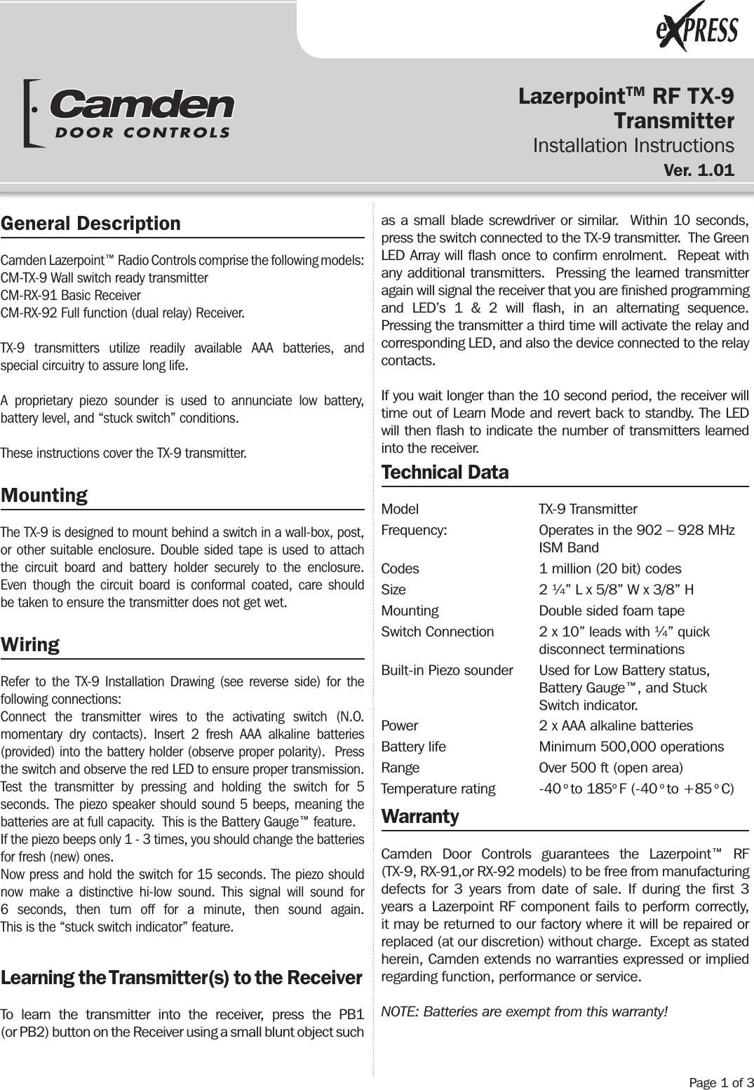 LazerpointTM RF TX-9Transmitter  Installation InstructionsVer.  1.01                 General DescriptionCamden Lazerpoint™ Radio Controls comprise the following models:CM-TX-9 Wall switch ready transmitterCM-RX-91 Basic ReceiverCM-RX-92 Full function (dual relay) Receiver.TX-9 transmitters utilize readily available AAA batteries, and special circuitry to assure long life.A proprietary piezo sounder is used to annunciate low battery, battery level, and “stuck switch” conditions.These instructions cover the TX-9 transmitter.MountingThe TX-9 is designed to mount behind a switch in a wall-box, post, or other suitable enclosure. Double sided tape is used to attach the circuit board and battery holder securely to the enclosure. Even though the circuit board is conformal coated, care should be taken to ensure the transmitter does not get wet.WiringRefer to the TX-9 Installation Drawing (see reverse side) for the following connections:Connect the transmitter wires to the activating switch (N.O. momentary dry contacts). Insert 2 fresh AAA alkaline batteries (provided) into the battery holder (observe proper polarity).  Press the switch and observe the red LED to ensure proper transmission.Test the transmitter by pressing and holding the switch for 5 seconds. The piezo speaker should sound 5 beeps, meaning the batteries are at full capacity.  This is the Battery Gauge™ feature.If the piezo beeps only 1 - 3 times, you should change the batteries for fresh (new) ones.Now press and hold the switch for 15 seconds. The piezo should now make a distinctive hi-low sound. This signal will sound for 6 seconds, then turn off for a minute, then sound again. This is the “stuck switch indicator” feature.Learning the Transmitter(s) to the ReceiverTo learn the transmitter into the receiver, press the PB1  (or PB2) button on the Receiver using a small blunt object such as a small blade screwdriver or similar.  Within 10 seconds, press the switch connected to the TX-9 transmitter.  The Green LED Array will ﬂash once to conﬁrm enrolment.  Repeat with any additional transmitters.  Pressing the learned transmitter again will signal the receiver that you are ﬁnished programming and LED’s 1 &amp; 2 will ﬂash, in an alternating sequence.  Pressing the transmitter a third time will activate the relay and corresponding LED, and also the device connected to the relay contacts.If you wait longer than the 10 second period, the receiver will time out of Learn Mode and revert back to standby. The LED will then ﬂash to indicate the number of transmitters learned into the receiver.Technical DataModel   TX-9 TransmitterFrequency:                   Operates in the 902 – 928 MHz     ISM BandCodes      1 million (20 bit) codesSize      2 ¼” L x 5/8” W x 3/8” HMounting    Double sided foam tapeSwitch Connection  2 x 10” leads with ¼” quick     disconnect terminationsBuilt-in Piezo sounder  Used for Low Battery status,        Battery Gauge™, and Stuck     Switch indicator.Power      2 x AAA alkaline batteriesBattery life    Minimum 500,000 operationsRange      Over 500 ft (open area)Temperature rating  -40 o to 185o F (-40 o to +85 o C)WarrantyCamden Door Controls guarantees the Lazerpoint™ RF (TX-9, RX-91,or RX-92 models) to be free from manufacturing defects for 3 years from date of sale. If during the ﬁrst 3 years a Lazerpoint RF component fails to perform correctly, it may be returned to our factory where it will be repaired or replaced (at our discretion) without charge.  Except as stated herein, Camden extends no warranties expressed or implied regarding function, performance or service.NOTE: Batteries are exempt from this warranty!Page 1 of 3