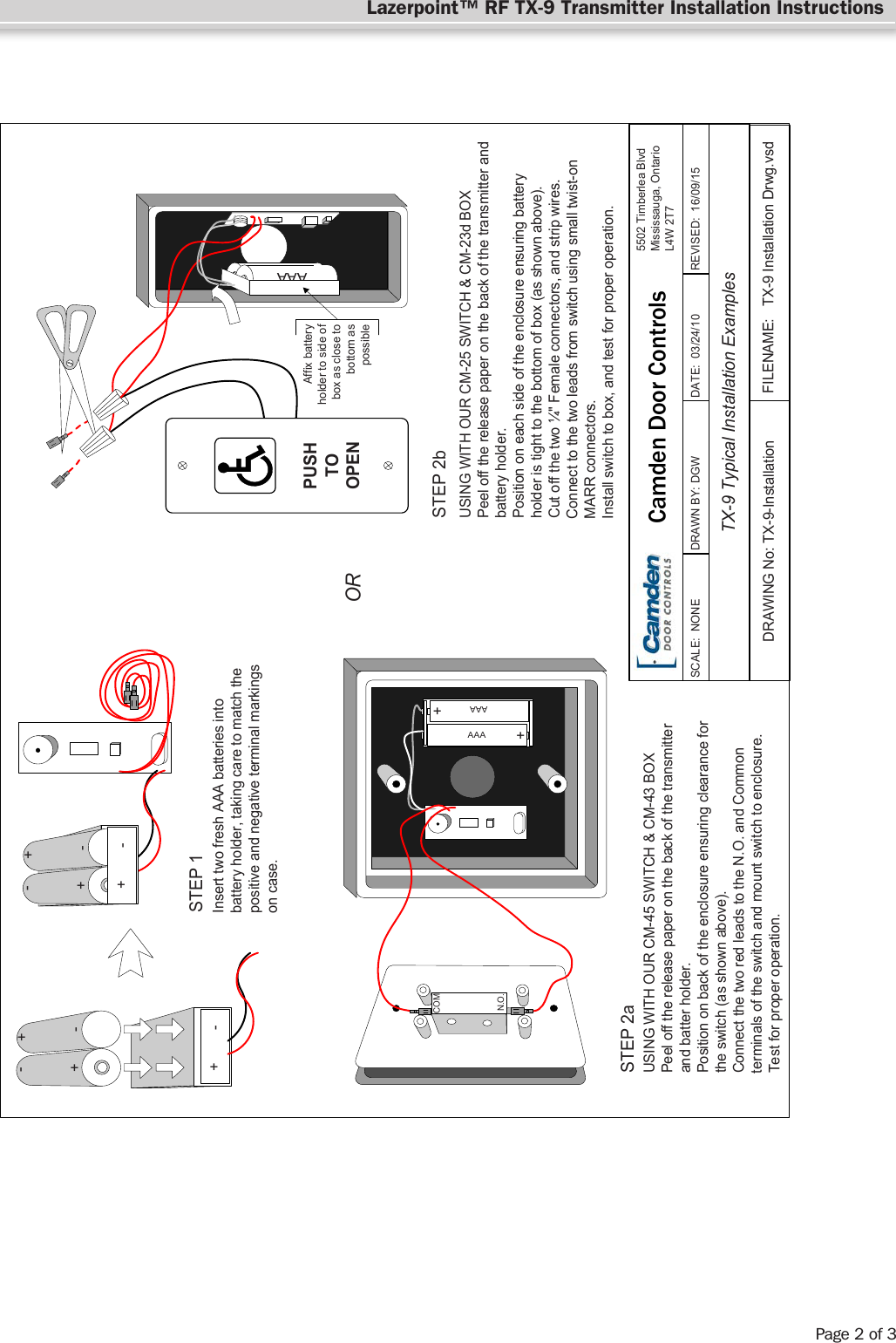 FILENAME: TX-9 Installation Drwg.vsdDRAWING No: TX-9-InstallationTX-9 Typical Installation ExamplesSCALE:  NONE DRAWN BY: DGWREVISED:  16/09/15DATE:  03/24/105502 Timberlea BlvdMississauga, OntarioL4W 2T7+-+-+-+-+-+-STEP 1STEP 2aSTEP 2bORInsert two fresh AAA batteries intobattery holder, taking care to match thepositive and negative terminal markingson case.USING WITH OUR CM-45 SWITCH &amp; CM-43 BOXPeel off the release paper on the back of the transmitterand batter holder.Position on back of the enclosure ensuring clearance forthe switch (as shown above).Connect the two red leads to the N.O. and Commonterminals of the switch and mount switch to enclosure.Test for proper operation.USING WITH OUR CM-25 SWITCH &amp; CM-23d BOXPeel off the release paper on the back of the transmitter andbattery holder.Position on each side of the enclosure ensuring batteryholder is tight to the bottom of box (as shown above).Cut off the two ¼&quot; Female connectors, and strip wires.Connect to the two leads from switch using small twist-onMARR connectors.Install switch to box, and test for proper operation.Part # 40-82B120++AAAAAACOMN.O.AAAAAAPUSHTOOPENAffix batteryholder to side ofbox as close tobottom aspossibleCamden Door ControlsLazerpoint™ RF TX-9 Transmitter Installation InstructionsPage 2 of 3