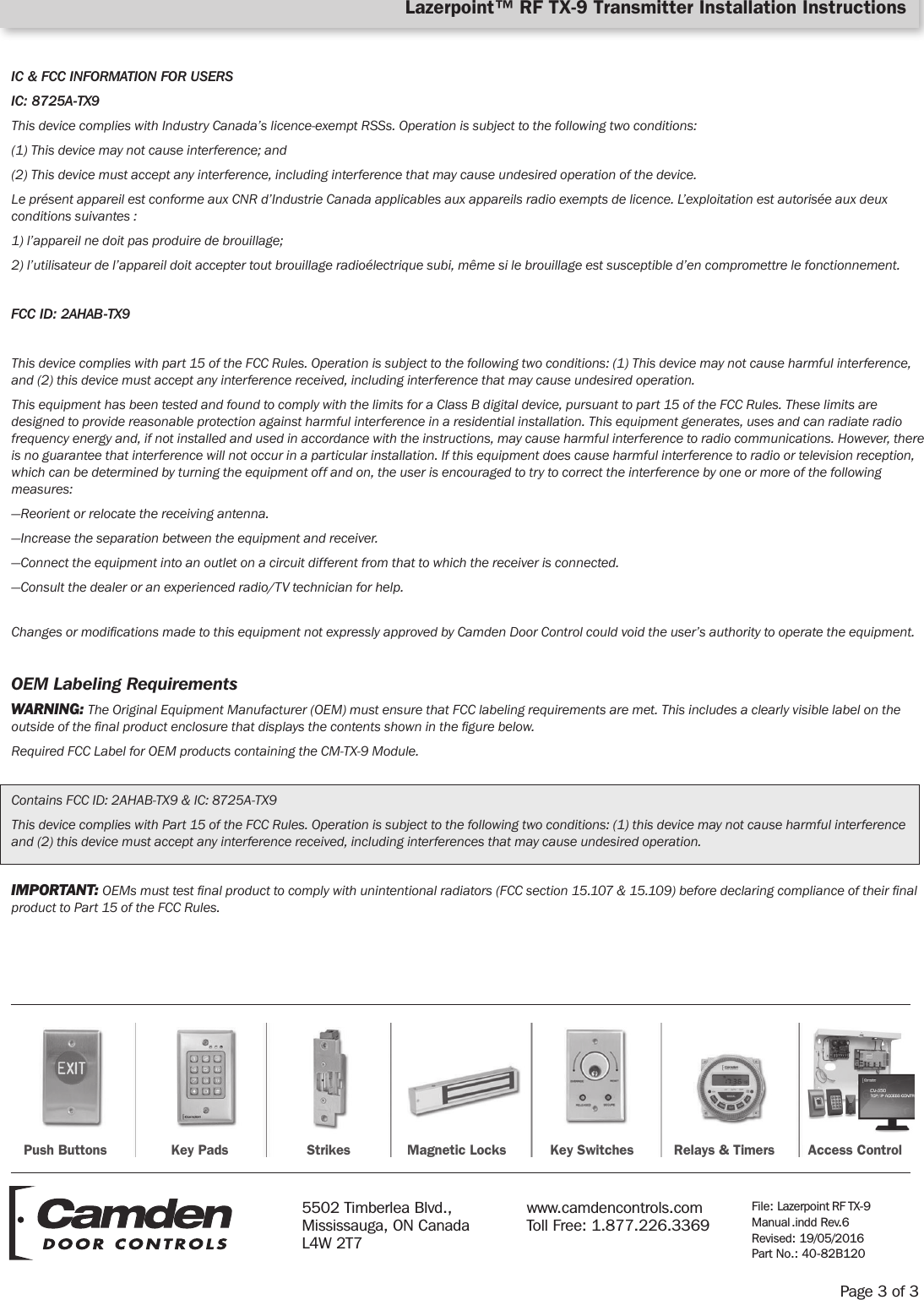 IC &amp; FCC INFORMATION FOR USERSIC: 8725A-TX9This device complies with Industry Canada’s licence-exempt RSSs. Operation is subject to the following two conditions:(1) This device may not cause interference; and(2) This device must accept any interference, including interference that may cause undesired operation of the device.Le présent appareil est conforme aux CNR d’Industrie Canada applicables aux appareils radio exempts de licence. L’exploitation est autorisée aux deux conditions suivantes :1) l’appareil ne doit pas produire de brouillage;2) l’utilisateur de l’appareil doit accepter tout brouillage radioélectrique subi, même si le brouillage est susceptible d’en compromettre le fonctionnement.FCC ID: 2AHAB-TX9This device complies with part 15 of the FCC Rules. Operation is subject to the following two conditions: (1) This device may not cause harmful interference, and (2) this device must accept any interference received, including interference that may cause undesired operation.This equipment has been tested and found to comply with the limits for a Class B digital device, pursuant to part 15 of the FCC Rules. These limits are designed to provide reasonable protection against harmful interference in a residential installation. This equipment generates, uses and can radiate radio frequency energy and, if not installed and used in accordance with the instructions, may cause harmful interference to radio communications. However, there is no guarantee that interference will not occur in a particular installation. If this equipment does cause harmful interference to radio or television reception, which can be determined by turning the equipment off and on, the user is encouraged to try to correct the interference by one or more of the following measures:—Reorient or relocate the receiving antenna.—Increase the separation between the equipment and receiver.—Connect the equipment into an outlet on a circuit different from that to which the receiver is connected.—Consult the dealer or an experienced radio/TV technician for help.Changes or modications made to this equipment not expressly approved by Camden Door Control could void the user’s authority to operate the equipment.OEM Labeling RequirementsWARNING: The Original Equipment Manufacturer (OEM) must ensure that FCC labeling requirements are met. This includes a clearly visible label on the outside of the nal product enclosure that displays the contents shown in the gure below.Required FCC Label for OEM products containing the CM-TX-9 Module.Contains FCC ID: 2AHAB-TX9 &amp; IC: 8725A-TX9This device complies with Part 15 of the FCC Rules. Operation is subject to the following two conditions: (1) this device may not cause harmful interference and (2) this device must accept any interference received, including interferences that may cause undesired operation.IMPORTANT: OEMs must test nal product to comply with unintentional radiators (FCC section 15.107 &amp; 15.109) before declaring compliance of their nal product to Part 15 of the FCC Rules.Page 3 of 3Lazerpoint™ RF TX-9 Transmitter Installation InstructionsPush Buttons Key Pads Strikes Magnetic Locks Key Switches Relays &amp; Timers Access Control5502 Timberlea Blvd., Mississauga, ON Canada L4W 2T7www.camdencontrols.com Toll Free: 1.877.226.3369File: Lazerpoint RF TX-9 Manual .indd  Rev.6 Revised: 19/05/2016 Part No.: 40-82B120