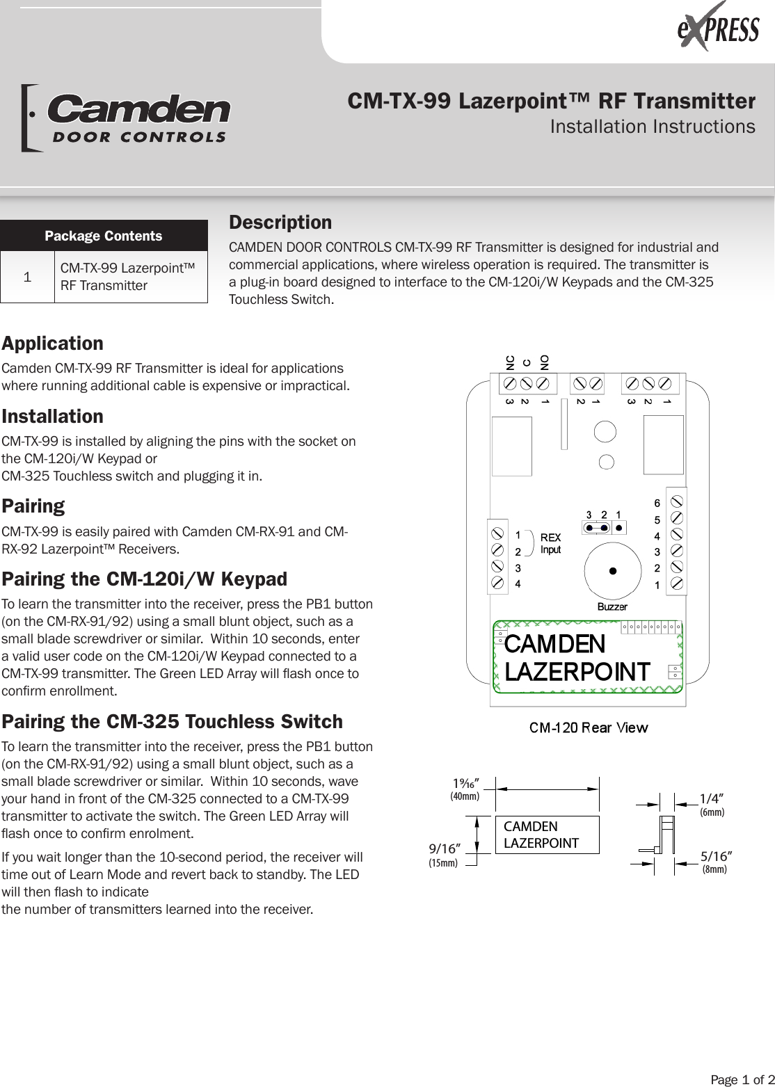 CM-TX-99 Lazerpoint™ RF Transmitter Installation InstructionsApplicationCamden CM-TX-99 RF Transmitter is ideal for applications where running additional cable is expensive or impractical.   InstallationCM-TX-99 is installed by aligning the pins with the socket on the CM-120i/W Keypad or  CM-325 Touchless switch and plugging it in. PairingCM-TX-99 is easily paired with Camden CM-RX-91 and CM-RX-92 Lazerpoint™ Receivers. Pairing the CM-120i/W KeypadTo learn the transmitter into the receiver, press the PB1 button (on the CM-RX-91/92) using a small blunt object, such as a small blade screwdriver or similar.  Within 10 seconds, enter a valid user code on the CM-120i/W Keypad connected to a CM-TX-99 transmitter. The Green LED Array will ash once to conrm enrollment.Pairing the CM-325 Touchless SwitchTo learn the transmitter into the receiver, press the PB1 button (on the CM-RX-91/92) using a small blunt object, such as a small blade screwdriver or similar.  Within 10 seconds, wave your hand in front of the CM-325 connected to a CM-TX-99 transmitter to activate the switch. The Green LED Array will ash once to conrm enrolment.If you wait longer than the 10-second period, the receiver will time out of Learn Mode and revert back to standby. The LED will then ash to indicate  the number of transmitters learned into the receiver.Package Contents1CM-TX-99 Lazerpoint™ RF TransmitterDescriptionCAMDEN DOOR CONTROLS CM-TX-99 RF Transmitter is designed for industrial and commercial applications, where wireless operation is required. The transmitter is a plug-in board designed to interface to the CM-120i/W Keypads and the CM-325 Touchless Switch. (40mm)1⁄”(15mm)9/16”(6mm)1/4”(8mm)5/16”CAMDENLAZERPOINTPage 1 of 2