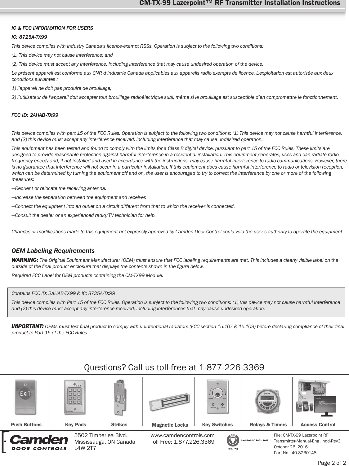 Page 2 of 2Push Buttons Key Pads Strikes Magnetic Locks Key Switches Relays &amp; Timers Access ControlFile: CM-TX-99 Lazerpoint RF Transmitter-Manual-Eng .indd-Rev3October 26, 2016Part No.: 40-82B01485502 Timberlea Blvd., Mississauga, ON Canada L4W 2T7www.camdencontrols.com Toll Free: 1.877.226.3369Questions? Call us toll-free at 1-877-226-3369CM-TX-99 Lazerpoint™ RF Transmitter Installation InstructionsIC &amp; FCC INFORMATION FOR USERSIC: 8725A-TX99This device complies with Industry Canada’s licence-exempt RSSs. Operation is subject to the following two conditions:(1) This device may not cause interference; and(2) This device must accept any interference, including interference that may cause undesired operation of the device.Le présent appareil est conforme aux CNR d’Industrie Canada applicables aux appareils radio exempts de licence. L’exploitation est autorisée aux deux conditions suivantes :1) l’appareil ne doit pas produire de brouillage;2) l’utilisateur de l’appareil doit accepter tout brouillage radioélectrique subi, même si le brouillage est susceptible d’en compromettre le fonctionnement.FCC ID: 2AHAB-TX99This device complies with part 15 of the FCC Rules. Operation is subject to the following two conditions: (1) This device may not cause harmful interference, and (2) this device must accept any interference received, including interference that may cause undesired operation.This equipment has been tested and found to comply with the limits for a Class B digital device, pursuant to part 15 of the FCC Rules. These limits are designed to provide reasonable protection against harmful interference in a residential installation. This equipment generates, uses and can radiate radio frequency energy and, if not installed and used in accordance with the instructions, may cause harmful interference to radio communications. However, there is no guarantee that interference will not occur in a particular installation. If this equipment does cause harmful interference to radio or television reception, which can be determined by turning the equipment off and on, the user is encouraged to try to correct the interference by one or more of the following measures:—Reorient or relocate the receiving antenna.—Increase the separation between the equipment and receiver.—Connect the equipment into an outlet on a circuit different from that to which the receiver is connected.—Consult the dealer or an experienced radio/TV technician for help.Changes or modications made to this equipment not expressly approved by Camden Door Control could void the user’s authority to operate the equipment.OEM Labeling RequirementsWARNING: The Original Equipment Manufacturer (OEM) must ensure that FCC labeling requirements are met. This includes a clearly visible label on the outside of the nal product enclosure that displays the contents shown in the gure below.Required FCC Label for OEM products containing the CM-TX99 Module.Contains FCC ID: 2AHAB-TX99 &amp; IC: 8725A-TX99This device complies with Part 15 of the FCC Rules. Operation is subject to the following two conditions: (1) this device may not cause harmful interference and (2) this device must accept any interference received, including interferences that may cause undesired operation.IMPORTANT: OEMs must test nal product to comply with unintentional radiators (FCC section 15.107 &amp; 15.109) before declaring compliance of their nal product to Part 15 of the FCC Rules.