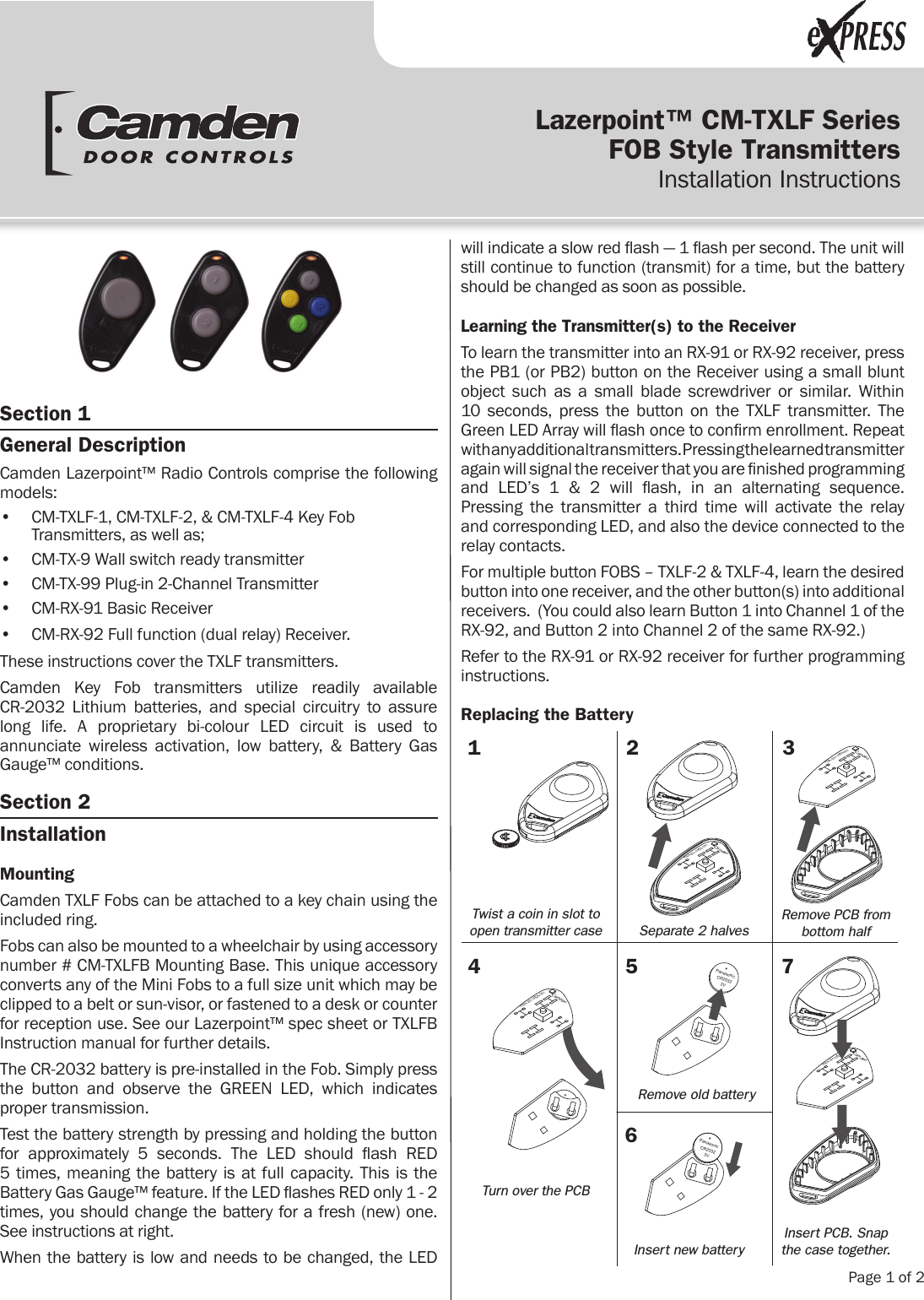 Lazerpoint™ CM-TXLF SeriesFOB Style Transmitters Installation Instructions  Page 1 of 2Section 1 General DescriptionCamden Lazerpoint™ Radio Controls comprise the following models:•  CM-TXLF-1, CM-TXLF-2, &amp; CM-TXLF-4 Key Fob Transmitters, as well as;•  CM-TX-9 Wall switch ready transmitter•  CM-TX-99 Plug-in 2-Channel Transmitter•  CM-RX-91 Basic Receiver•  CM-RX-92 Full function (dual relay) Receiver.These instructions cover the TXLF transmitters.Camden Key Fob transmitters utilize readily available  CR-2032 Lithium batteries, and special circuitry to assure long life. A proprietary bi-colour LED circuit is used to annunciate wireless activation, low battery, &amp; Battery Gas Gauge™ conditions.Section 2 InstallationMountingCamden TXLF Fobs can be attached to a key chain using the included ring.Fobs can also be mounted to a wheelchair by using accessory number # CM-TXLFB Mounting Base. This unique accessory converts any of the Mini Fobs to a full size unit which may be clipped to a belt or sun-visor, or fastened to a desk or counter for reception use. See our Lazerpoint™ spec sheet or TXLFB Instruction manual for further details.The CR-2032 battery is pre-installed in the Fob. Simply press the button and observe the GREEN LED, which indicates proper transmission.Test the battery strength by pressing and holding the button for  approximately  5  seconds.  The  LED  should  ash  RED  5 times, meaning the battery is at full capacity. This is the Battery Gas Gauge™ feature. If the LED ashes RED only 1 - 2 times, you should change the battery for a fresh (new) one. See instructions at right.When the battery is low and needs to be changed, the LED will indicate a slow red ash — 1 ash per second. The unit will still continue to function (transmit) for a time, but the battery should be changed as soon as possible.Learning the Transmitter(s) to the ReceiverTo learn the transmitter into an RX-91 or RX-92 receiver, press the PB1 (or PB2) button on the Receiver using a small blunt object such as a small blade screwdriver or similar. Within  10 seconds, press the button on the TXLF transmitter. The Green LED Array will ash once to conrm enrollment. Repeat  with any additional transmitters. Pressing the learned transmitter again will signal the receiver that you are nished programming and  LED’s  1  &amp;  2  will  ash,  in  an  alternating  sequence. Pressing the transmitter a third time will activate the relay and corresponding LED, and also the device connected to the  relay contacts.For multiple button FOBS – TXLF-2 &amp; TXLF-4, learn the desired button into one receiver, and the other button(s) into additional receivers.  (You could also learn Button 1 into Channel 1 of the RX-92, and Button 2 into Channel 2 of the same RX-92.)Refer to the RX-91 or RX-92 receiver for further programming instructions.Replacing the BatteryCamdenPWA-201-0329-051CamdenPWA-201-0329-051CamdenPWA-201-0329-051+PanasonicCR20323V+CamdenPWA-201-0329-051PanasonicCR20323V+14 5672 3Twist a coin in slot to open transmitter caseTurn over the PCBSeparate 2 halvesRemove old batteryInsert new batteryRemove PCB from bottom halfInsert PCB. Snap the case together.