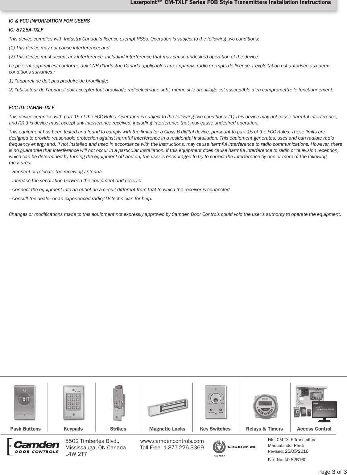 IC &amp; FCC INFORMATION FOR USERSIC: 8725A-TXLFThis device complies with Industry Canada’s licence-exempt RSSs. Operation is subject to the following two conditions:(1) This device may not cause interference; and(2) This device must accept any interference, including interference that may cause undesired operation of the device.Le présent appareil est conforme aux CNR d’Industrie Canada applicables aux appareils radio exempts de licence. L’exploitation est autorisée aux deux conditions suivantes :1) l’appareil ne doit pas produire de brouillage;2) l’utilisateur de l’appareil doit accepter tout brouillage radioélectrique subi, même si le brouillage est susceptible d’en compromettre le fonctionnement.FCC ID: 2AHAB-TXLFThis device complies with part 15 of the FCC Rules. Operation is subject to the following two conditions: (1) This device may not cause harmful interference, and (2) this device must accept any interference received, including interference that may cause undesired operation.This equipment has been tested and found to comply with the limits for a Class B digital device, pursuant to part 15 of the FCC Rules. These limits are designed to provide reasonable protection against harmful interference in a residential installation. This equipment generates, uses and can radiate radio frequency energy and, if not installed and used in accordance with the instructions, may cause harmful interference to radio communications. However, there is no guarantee that interference will not occur in a particular installation. If this equipment does cause harmful interference to radio or television reception, which can be determined by turning the equipment off and on, the user is encouraged to try to correct the interference by one or more of the following measures:—Reorient or relocate the receiving antenna.—Increase the separation between the equipment and receiver.—Connect the equipment into an outlet on a circuit different from that to which the receiver is connected.—Consult the dealer or an experienced radio/TV technician for help.Changes or modications made to this equipment not expressly approved by Camden Door Controls could void the user’s authority to operate the equipment.Page 3 of 3Lazerpoint™ CM-TXLF Series FOB Style Transmitters Installation InstructionsPush Buttons Keypads Strikes Magnetic Locks Key Switches Relays &amp; Timers Access Control5502 Timberlea Blvd., Mississauga, ON Canada L4W 2T7www.camdencontrols.com  Toll Free: 1.877.226.3369File: CM-TXLF Transmitter  Manual.indd- Rev.5  Revised: 25/05/2016Part No: 40-82B160