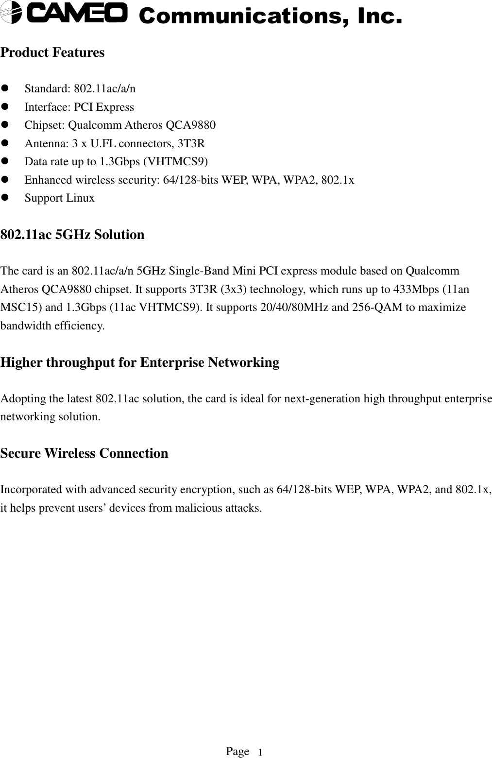 Communications, Inc.Page 1Product FeaturesStandard: 802.11ac/a/nInterface: PCI ExpressChipset: Qualcomm Atheros QCA9880Antenna: 3 x U.FL connectors, 3T3RData rate up to 1.3Gbps (VHTMCS9)Enhanced wireless security: 64/128-bits WEP, WPA, WPA2, 802.1xSupport Linux802.11ac 5GHz SolutionThe card is an 802.11ac/a/n 5GHz Single-Band Mini PCI express module based on QualcommAtheros QCA9880 chipset. It supports 3T3R (3x3) technology, which runs up to 433Mbps (11anMSC15) and 1.3Gbps (11ac VHTMCS9). It supports 20/40/80MHz and 256-QAM to maximizebandwidth efficiency.Higher throughput for Enterprise NetworkingAdopting the latest 802.11ac solution, the card is ideal for next-generation high throughput enterprisenetworking solution.Secure Wireless ConnectionIncorporated with advanced security encryption, such as 64/128-bits WEP, WPA, WPA2, and 802.1x,it helps prevent users’ devices from malicious attacks.