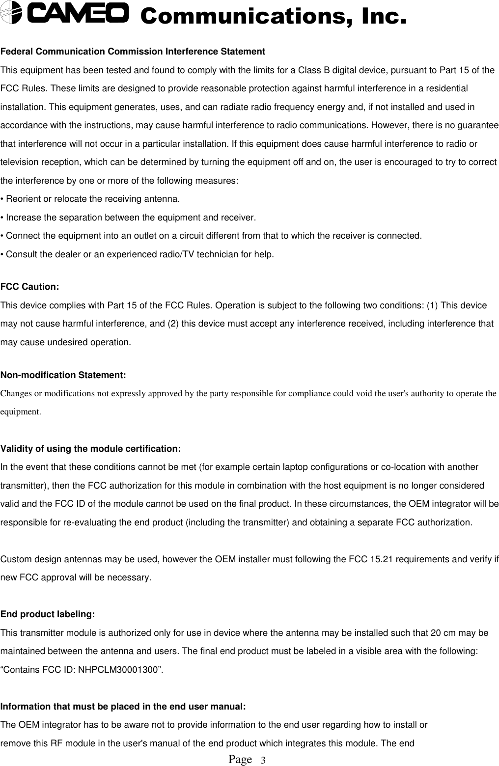 Communications, Inc.Page 3Federal Communication Commission Interference StatementThis equipment has been tested and found to comply with the limits for a Class B digital device, pursuant to Part 15 of theFCC Rules. These limits are designed to provide reasonable protection against harmful interference in a residentialinstallation. This equipment generates, uses, and can radiate radio frequency energy and, if not installed and used inaccordance with the instructions, may cause harmful interference to radio communications. However, there is no guaranteethat interference will not occur in a particular installation. If this equipment does cause harmful interference to radio ortelevision reception, which can be determined by turning the equipment off and on, the user is encouraged to try to correctthe interference by one or more of the following measures:• Reorient or relocate the receiving antenna.• Increase the separation between the equipment and receiver.• Connect the equipment into an outlet on a circuit different from that to which the receiver is connected.• Consult the dealer or an experienced radio/TV technician for help.FCC Caution:This device complies with Part 15 of the FCC Rules. Operation is subject to the following two conditions: (1) This devicemay not cause harmful interference, and (2) this device must accept any interference received, including interference thatmay cause undesired operation.Non-modification Statement:Changes or modifications not expressly approved by the party responsible for compliance could void the user&apos;s authority to operate theequipment.Validity of using the module certification:In the event that these conditions cannot be met (for example certain laptop configurations or co-location with anothertransmitter), then the FCC authorization for this module in combination with the host equipment is no longer consideredvalid and the FCC ID of the module cannot be used on the final product. In these circumstances, the OEM integrator will beresponsible for re-evaluating the end product (including the transmitter) and obtaining a separate FCC authorization.Custom design antennas may be used, however the OEM installer must following the FCC 15.21 requirements and verify ifnew FCC approval will be necessary.End product labeling:This transmitter module is authorized only for use in device where the antenna may be installed such that 20 cm may bemaintained between the antenna and users. The final end product must be labeled in a visible area with the following:“Contains FCC ID: NHPCLM30001300”.Information that must be placed in the end user manual:The OEM integrator has to be aware not to provide information to the end user regarding how to install orremove this RF module in the user&apos;s manual of the end product which integrates this module. The end