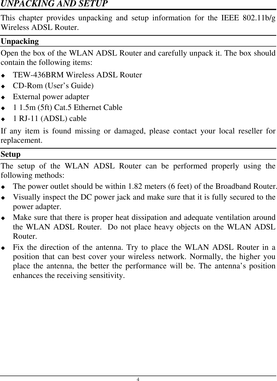 4 UNPACKING AND SETUP This  chapter  provides  unpacking  and  setup  information  for  the  IEEE  802.11b/g Wireless ADSL Router. Unpacking Open the box of the WLAN ADSL Router and carefully unpack it. The box should contain the following items:  TEW-436BRM Wireless ADSL Router  CD-Rom (User’s Guide)  External power adapter  1 1.5m (5ft) Cat.5 Ethernet Cable  1 RJ-11 (ADSL) cable If  any  item  is  found  missing  or  damaged,  please  contact  your  local  reseller  for replacement. Setup The  setup  of  the  WLAN  ADSL  Router  can  be  performed  properly  using  the following methods:  The power outlet should be within 1.82 meters (6 feet) of the Broadband Router.  Visually inspect the DC power jack and make sure that it is fully secured to the power adapter.  Make sure that there is proper heat dissipation and adequate ventilation around the WLAN ADSL Router.  Do not place heavy objects on the WLAN ADSL Router.  Fix the direction of the antenna.  Try to place the  WLAN  ADSL Router in  a position that can best cover your wireless network. Normally, the higher you place the antenna, the better the performance will be. The antenna’s position enhances the receiving sensitivity. 