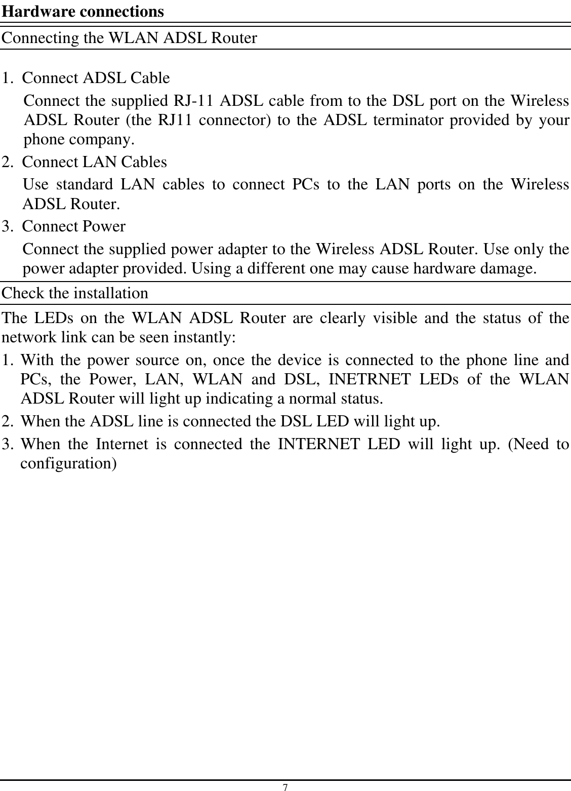 7 Hardware connections Connecting the WLAN ADSL Router  1. Connect ADSL Cable Connect the supplied RJ-11 ADSL cable from to the DSL port on the Wireless ADSL Router (the RJ11 connector) to the ADSL terminator provided by your phone company. 2. Connect LAN Cables Use  standard  LAN  cables  to  connect  PCs  to  the  LAN  ports  on  the  Wireless ADSL Router. 3. Connect Power Connect the supplied power adapter to the Wireless ADSL Router. Use only the power adapter provided. Using a different one may cause hardware damage. Check the installation The  LEDs  on  the  WLAN  ADSL  Router  are  clearly  visible  and  the  status  of  the network link can be seen instantly: 1. With the power source on, once the device is connected to the phone line and PCs,  the  Power,  LAN,  WLAN  and  DSL,  INETRNET  LEDs  of  the  WLAN ADSL Router will light up indicating a normal status. 2. When the ADSL line is connected the DSL LED will light up. 3. When  the  Internet  is  connected  the  INTERNET  LED  will  light  up.  (Need  to configuration) 