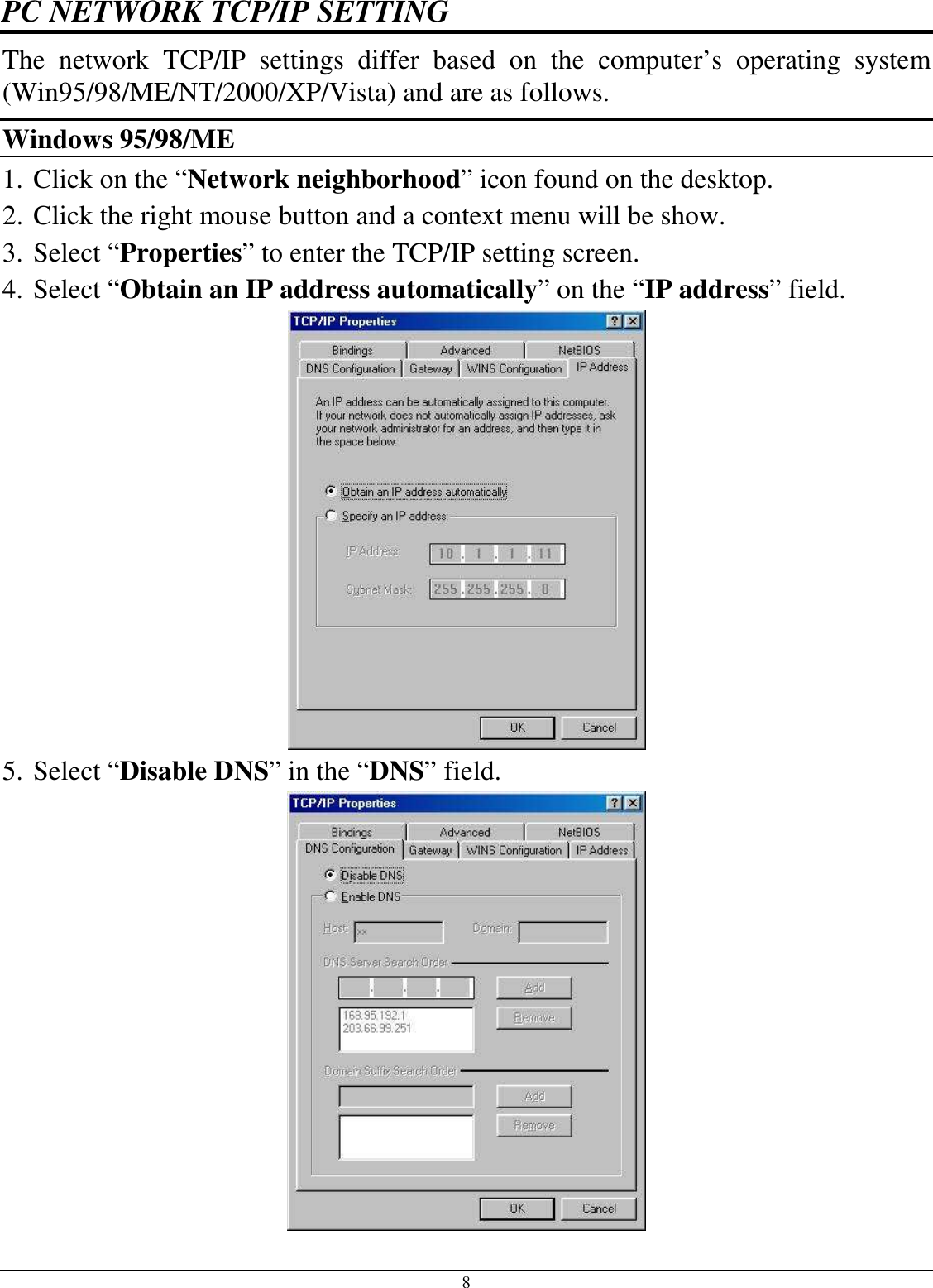 8 PC NETWORK TCP/IP SETTING The  network  TCP/IP  settings  differ  based  on  the  computer’s  operating  system (Win95/98/ME/NT/2000/XP/Vista) and are as follows. Windows 95/98/ME 1. Click on the “Network neighborhood” icon found on the desktop.  2. Click the right mouse button and a context menu will be show.  3. Select “Properties” to enter the TCP/IP setting screen.  4. Select “Obtain an IP address automatically” on the “IP address” field.  5. Select “Disable DNS” in the “DNS” field.  