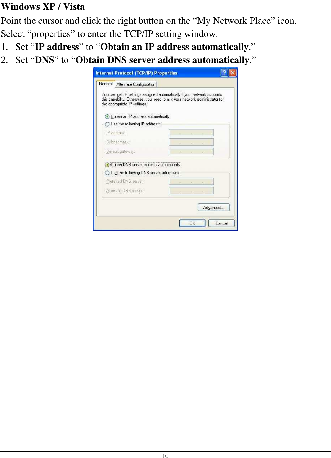 10 Windows XP / Vista Point the cursor and click the right button on the “My Network Place” icon. Select “properties” to enter the TCP/IP setting window. 1. Set “IP address” to “Obtain an IP address automatically.” 2. Set “DNS” to “Obtain DNS server address automatically.”  