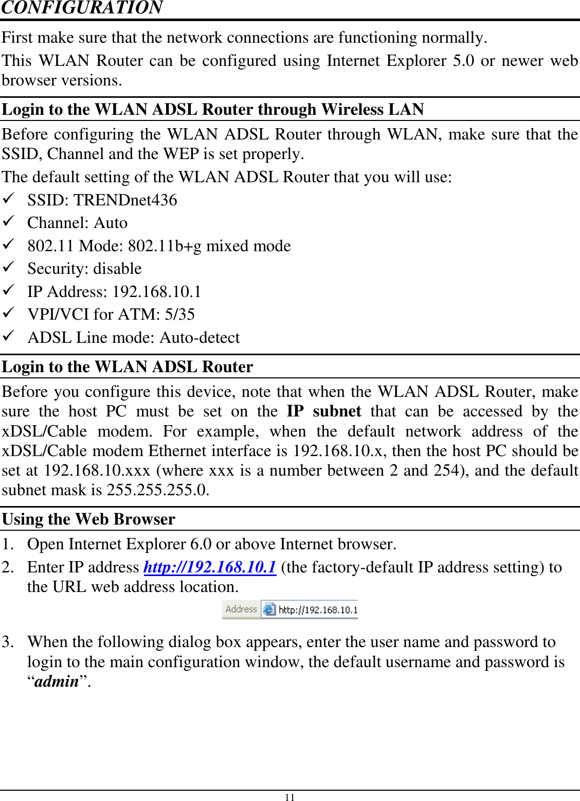 11 CONFIGURATION First make sure that the network connections are functioning normally.  This WLAN Router can be configured using Internet Explorer 5.0 or newer web browser versions. Login to the WLAN ADSL Router through Wireless LAN Before configuring the WLAN ADSL Router through WLAN, make sure that the SSID, Channel and the WEP is set properly. The default setting of the WLAN ADSL Router that you will use:  SSID: TRENDnet436  Channel: Auto  802.11 Mode: 802.11b+g mixed mode  Security: disable  IP Address: 192.168.10.1  VPI/VCI for ATM: 5/35  ADSL Line mode: Auto-detect Login to the WLAN ADSL Router Before you configure this device, note that when the WLAN ADSL Router, make sure  the  host  PC  must  be  set  on  the  IP  subnet  that  can  be  accessed  by  the xDSL/Cable  modem.  For  example,  when  the  default  network  address  of  the xDSL/Cable modem Ethernet interface is 192.168.10.x, then the host PC should be set at 192.168.10.xxx (where xxx is a number between 2 and 254), and the default subnet mask is 255.255.255.0. Using the Web Browser 1. Open Internet Explorer 6.0 or above Internet browser. 2. Enter IP address http://192.168.10.1 (the factory-default IP address setting) to the URL web address location.  3. When the following dialog box appears, enter the user name and password to login to the main configuration window, the default username and password is “admin”. 