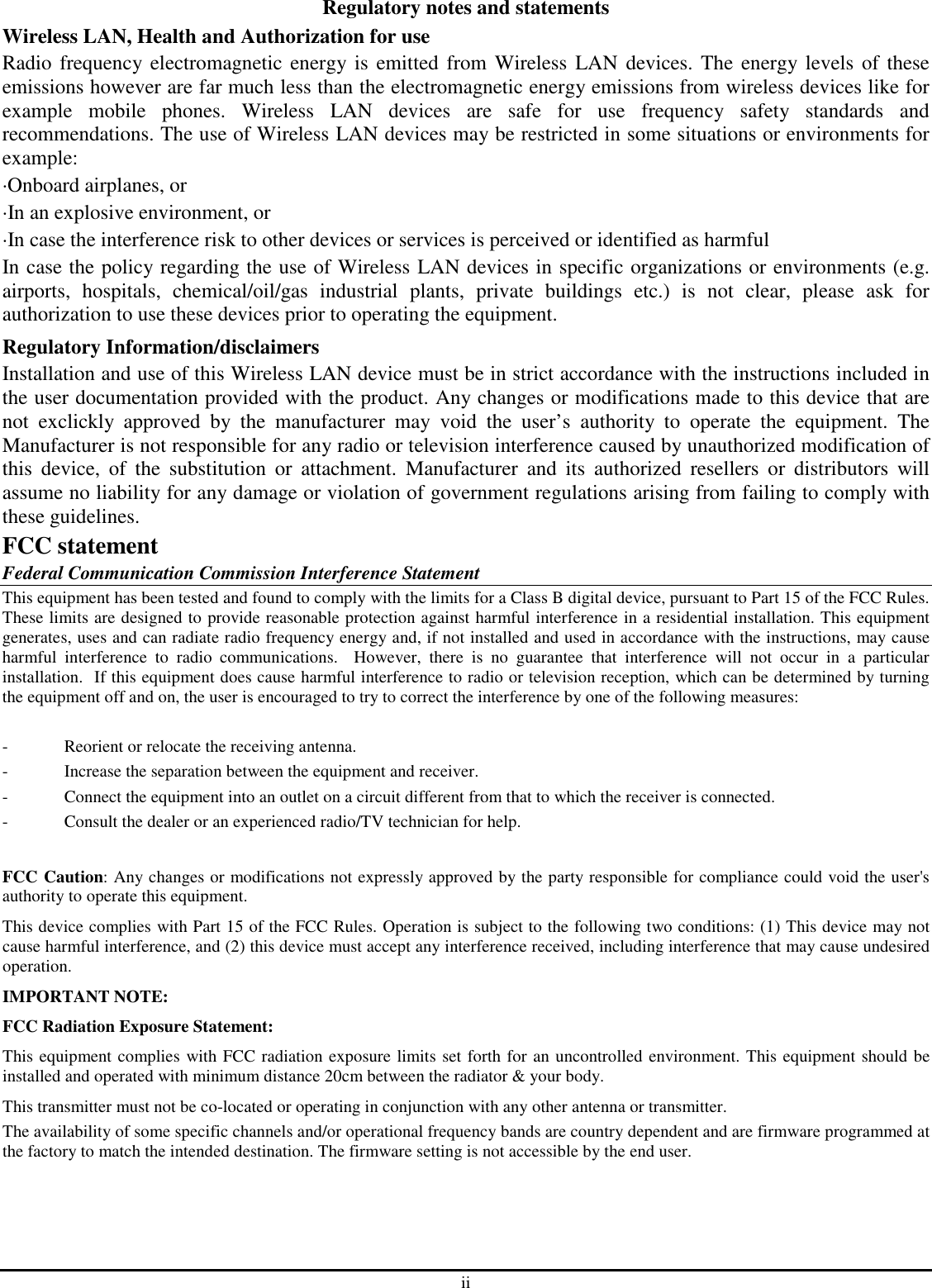 ii Regulatory notes and statements Wireless LAN, Health and Authorization for use Radio frequency electromagnetic energy is emitted from Wireless  LAN  devices. The  energy levels of these emissions however are far much less than the electromagnetic energy emissions from wireless devices like for example  mobile  phones.  Wireless  LAN  devices  are  safe  for  use  frequency  safety  standards  and recommendations. The use of Wireless LAN devices may be restricted in some situations or environments for example: ·Onboard airplanes, or ·In an explosive environment, or ·In case the interference risk to other devices or services is perceived or identified as harmful In case the policy regarding the use of Wireless LAN devices in specific organizations or environments (e.g. airports,  hospitals,  chemical/oil/gas  industrial  plants,  private  buildings  etc.)  is  not  clear,  please  ask  for authorization to use these devices prior to operating the equipment. Regulatory Information/disclaimers Installation and use of this Wireless LAN device must be in strict accordance with the instructions included in the user documentation provided with the product. Any changes or modifications made to this device that are not  exclickly  approved  by  the  manufacturer  may  void  the  user’s  authority  to  operate  the  equipment.  The Manufacturer is not responsible for any radio or television interference caused by unauthorized modification of this  device,  of  the  substitution  or  attachment.  Manufacturer  and  its  authorized  resellers  or  distributors  will assume no liability for any damage or violation of government regulations arising from failing to comply with these guidelines. FCC statement Federal Communication Commission Interference Statement This equipment has been tested and found to comply with the limits for a Class B digital device, pursuant to Part 15 of the FCC Rules.  These limits are designed to provide reasonable protection against harmful interference in a residential installation. This equipment generates, uses and can radiate radio frequency energy and, if not installed and used in accordance with the instructions, may cause harmful  interference  to  radio  communications.    However,  there  is  no  guarantee  that  interference  will  not  occur  in  a  particular installation.  If this equipment does cause harmful interference to radio or television reception, which can be determined by turning the equipment off and on, the user is encouraged to try to correct the interference by one of the following measures:  -  Reorient or relocate the receiving antenna. -  Increase the separation between the equipment and receiver. -  Connect the equipment into an outlet on a circuit different from that to which the receiver is connected. -  Consult the dealer or an experienced radio/TV technician for help.  FCC Caution: Any changes or modifications not expressly approved by the party responsible for compliance could void the user&apos;s authority to operate this equipment. This device complies with Part 15 of the FCC Rules. Operation is subject to the following two conditions: (1) This device may not cause harmful interference, and (2) this device must accept any interference received, including interference that may cause undesired operation. IMPORTANT NOTE: FCC Radiation Exposure Statement: This equipment complies with FCC radiation exposure limits set forth for an uncontrolled environment. This equipment should be installed and operated with minimum distance 20cm between the radiator &amp; your body. This transmitter must not be co-located or operating in conjunction with any other antenna or transmitter. The availability of some specific channels and/or operational frequency bands are country dependent and are firmware programmed at the factory to match the intended destination. The firmware setting is not accessible by the end user. 