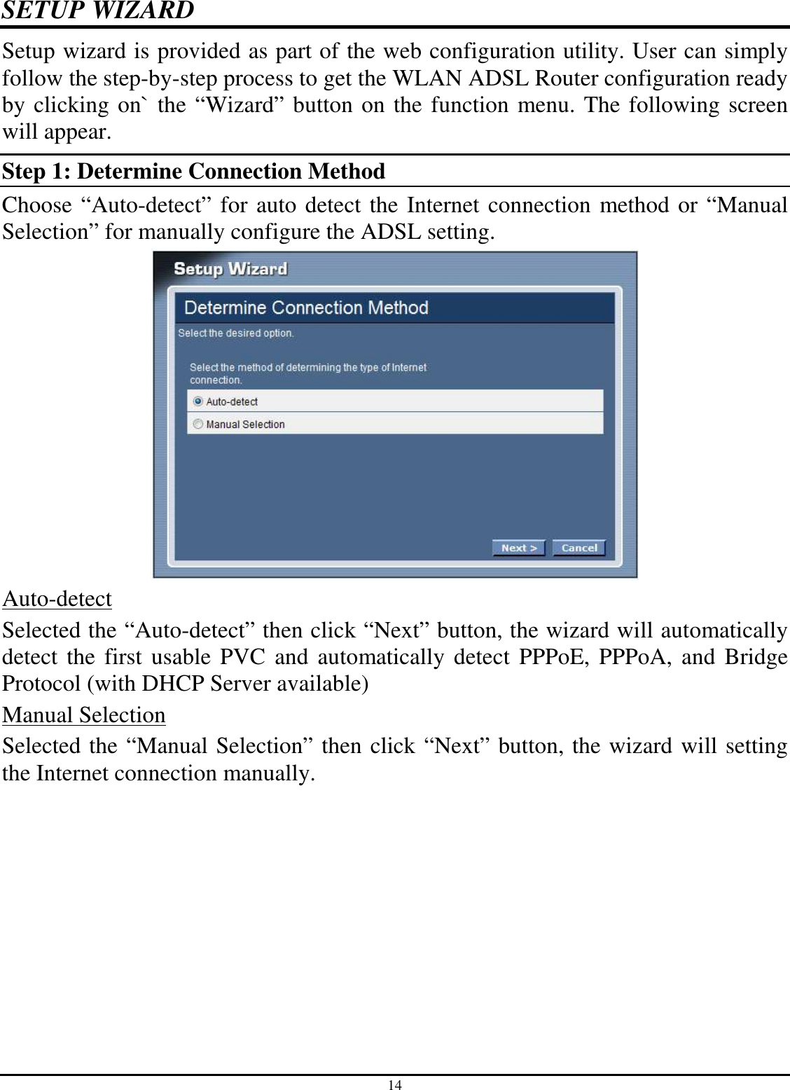 14 SETUP WIZARD Setup wizard is provided as part of the web configuration utility. User can simply follow the step-by-step process to get the WLAN ADSL Router configuration ready by clicking on` the “Wizard” button on the function menu. The following screen will appear.  Step 1: Determine Connection Method Choose “Auto-detect” for auto detect the Internet connection method or “Manual Selection” for manually configure the ADSL setting.  Auto-detect Selected the “Auto-detect” then click “Next” button, the wizard will automatically detect the first  usable  PVC  and  automatically detect  PPPoE, PPPoA, and  Bridge Protocol (with DHCP Server available) Manual Selection Selected the “Manual Selection” then click “Next” button, the wizard will setting the Internet connection manually. 