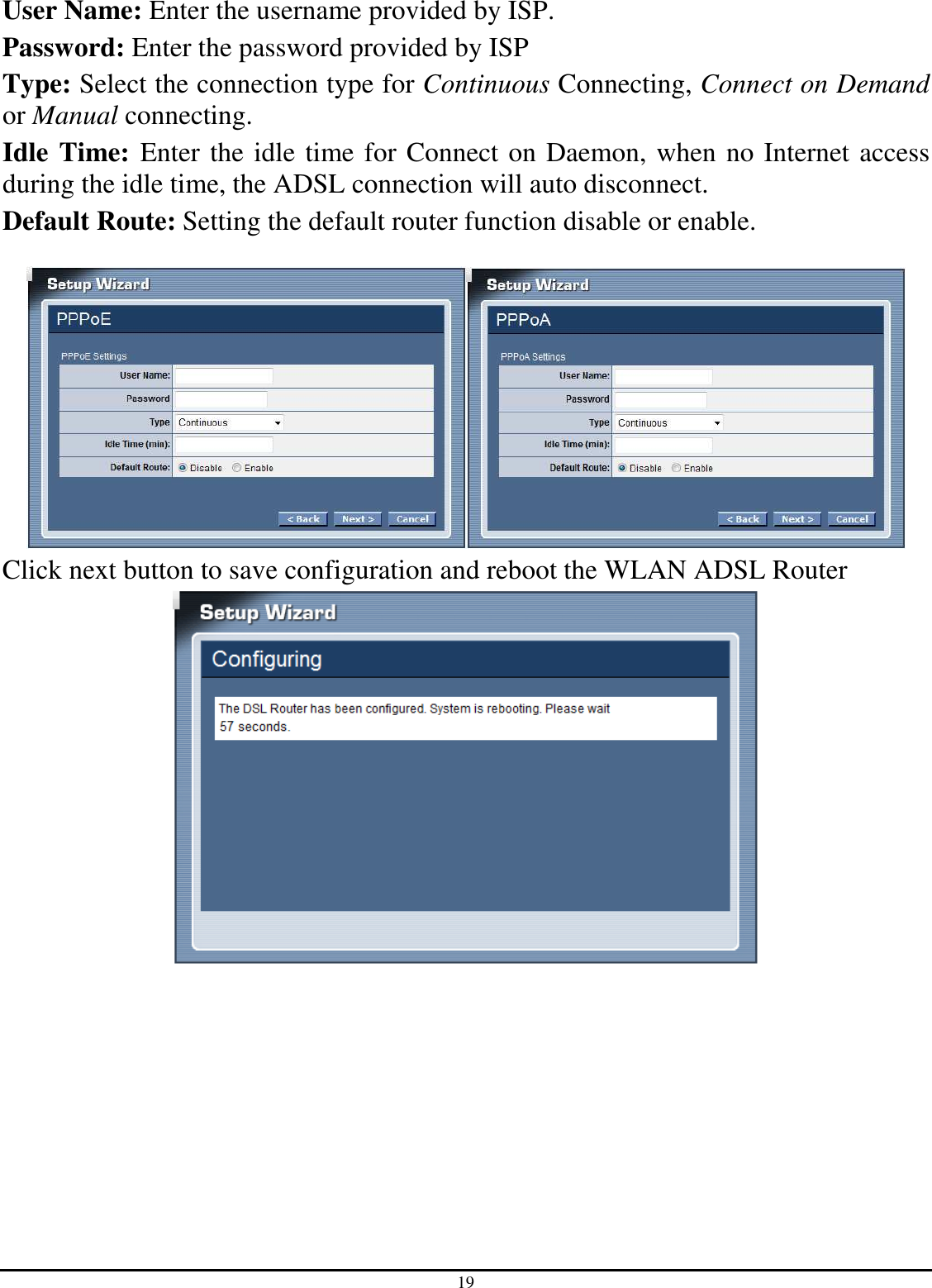 19 User Name: Enter the username provided by ISP. Password: Enter the password provided by ISP Type: Select the connection type for Continuous Connecting, Connect on Demand or Manual connecting. Idle Time: Enter the idle time for Connect on Daemon, when no Internet access during the idle time, the ADSL connection will auto disconnect. Default Route: Setting the default router function disable or enable.   Click next button to save configuration and reboot the WLAN ADSL Router  