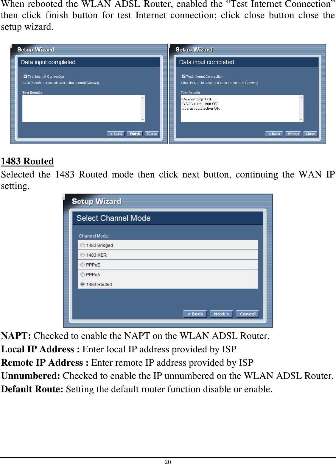 20 When rebooted the WLAN ADSL Router, enabled the “Test Internet Connection” then  click  finish  button  for  test  Internet  connection;  click  close  button  close  the setup wizard.    1483 Routed Selected  the  1483  Routed  mode  then  click  next  button,  continuing  the  WAN  IP setting.  NAPT: Checked to enable the NAPT on the WLAN ADSL Router. Local IP Address : Enter local IP address provided by ISP Remote IP Address : Enter remote IP address provided by ISP Unnumbered: Checked to enable the IP unnumbered on the WLAN ADSL Router. Default Route: Setting the default router function disable or enable.   